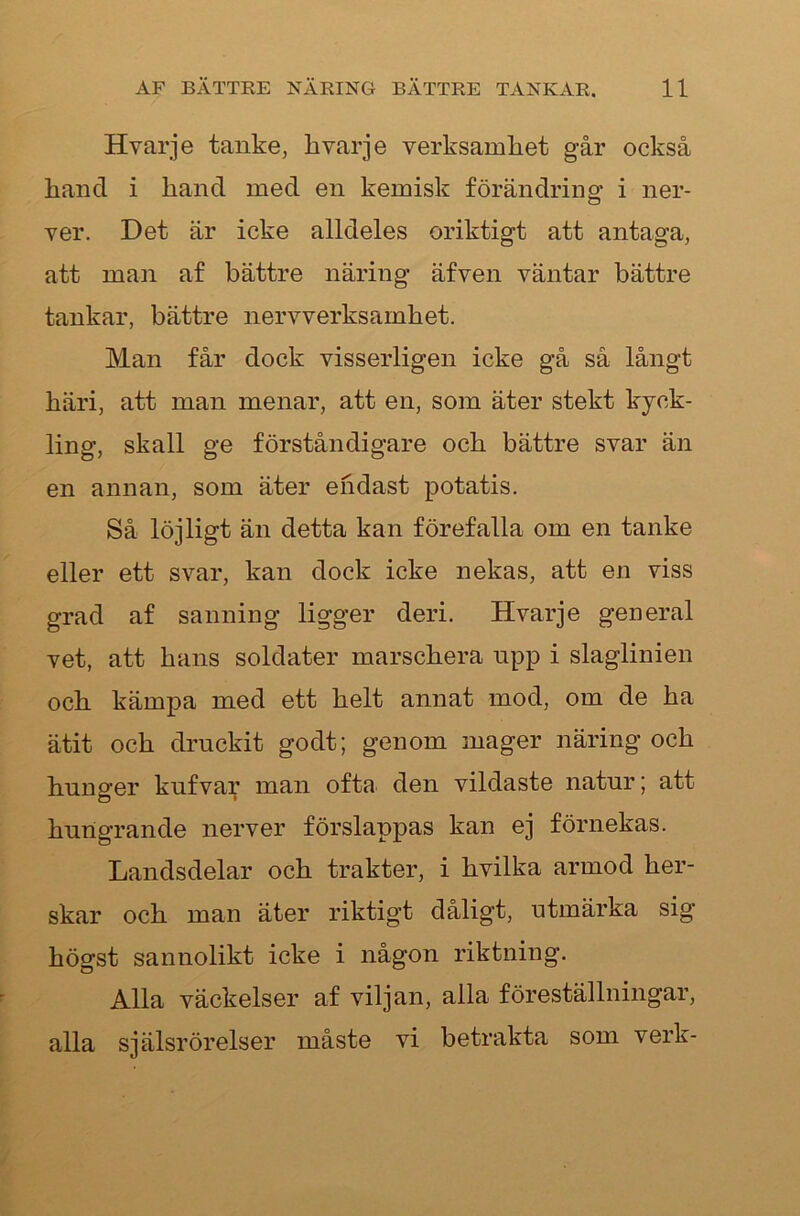 Hvarje tanke, hvarje verksamliet går också kand i hand med en kemisk förändring i ner- ver. Det är icke alldeles oriktigt att antaga, att man af bättre näring äfven väntar bättre tankar, bättre nervverksamhet. Man får dock visserligen icke gå så långt häri, att man menar, att en, som äter stekt kyck- ling, skall ge förståndigare och bättre svar än en annan, som äter endast potatis. Så löjligt än detta kan förefalla om en tanke eller ett svar, kan dock icke nekas, att en viss grad af sanning ligger deri. Hvarje general vet, att hans soldater marschera npp i slaglinien och kämpa med ett helt annat mod, om de ha ätit och druckit godt; genom mager näring och hunger kufva;^ man ofta den vildaste natur | att hungrande nerver förslappas kan ej förnekas. Landsdelar och trakter, i hvilka armod her- skar och man äter riktigt dåligt, utmärka sig högst sannolikt icke i någon riktning. Alla väckelser af viljan, alla föreställningar, alla själsrörelser måste vi betrakta som verk-