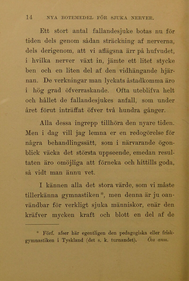 Ett stort antal fallandesjuke botas nu för tiden dels genom sådan sträckning af nerverna, dels derigenom, att vi atlägsna ärr på hufvudet, i hvilka nerver växt in, jämte ett litet stycke ben och en liten del af den vidhängande hjär- nan. De verkningar man lyckats åstadkomma äro i hög grad öfverraskande. Ofta uteblifva helt och hållet de fallandesjukes anfall, som under året förut inträlfat öfver två hundra gånger. Alla dessa ingrepp tillhöra den nyare tiden. Men i dag vill jag lemna er en redogörelse för några behandlingssätt, som i närvarande ögon- blick väcka det största uppseende, emedan resul- taten äro omöjliga att förneka och hittills goda, så vidt man ännu vet. I kännen alla det stora värde, som vi måste tillerkänna gymnastiken *, men denna är ju oan- vändbar för verkligt sjuka människor, enär den kräfver mycken kraft och blott en del af de * Förf. afser här egentligen den pedagogiska eller frisk- gymnastiken i Tyskland (det s. k. lurnandet). Öts anm.