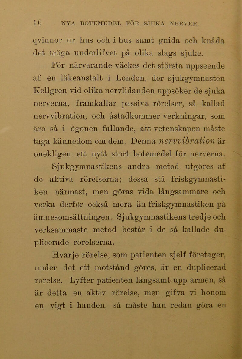 q vinn or ur lins och i hus samt gnida och knåda det tröga underlifvet på olika slags sjuke. För närvarande väckes det största uppseende af en läkeanstalt i London, der sjukgymnasten Kellgren vid olika nervlidanden uppsöker de sjuka nerverna, framkallar passiva rörelser, så kallad nervvibration, och åstadkommer verkningar, som äro så i ögonen fallande, att vetenskapen måste taga kännedom om dem. Denna nervvibration är onekligen ett nytt stort botemedel för nerverna. Sjukgymnastikens andra metod utgöres af de aktiva rörelserna; dessa stå friskgymnasti- ken närmast, men göras vida långsammare och verka derför också mera än friskgymnastiken på ämnesomsättningen. Sjukgymnastikens tredje och verksammaste metod består i de så kallade du- plicerade rörelserna. Hvarje rörelse, som patienten sjelf företager, under det ett motstånd göres, är en duplicerad rörelse. Lyfter patienten långsamt upp armen, så är detta en aktiv rörelse, men gifva vi honom