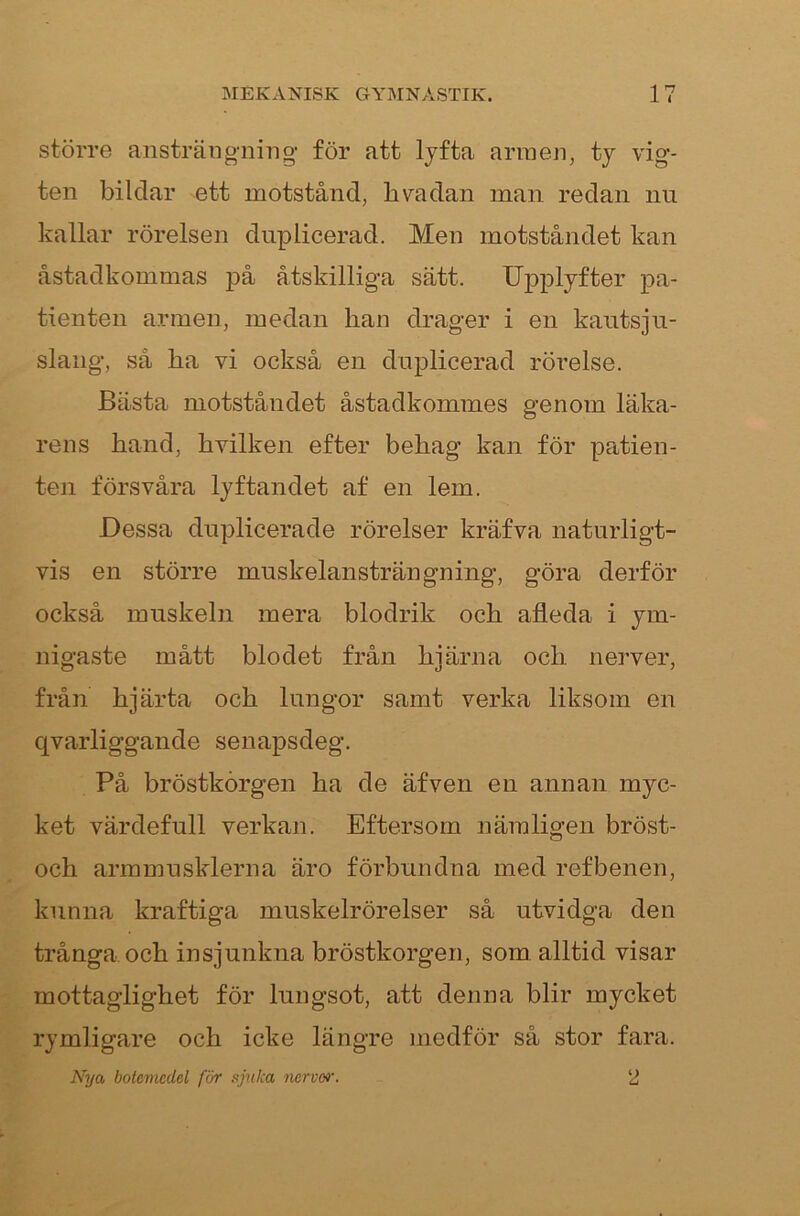 större ansträiigTiing- för att Ijfta armen, tj vig- ten bildar ett motstånd, bvadan man redan nu kallar rörelsen duplicerad. Men motståndet kan åstadkommas på åtskilliga sätt. Upplyfter pa- tienten armen, medan han drager i en kautsju- slang, så ha vi också en duplicerad rörelse. Bästa motståndet åstadkommes genom läka- rens hand, hvilken efter behag kan för patien- ten försvåra lyftandet af en lem. Dessa duplicerade rörelser kräfva naturligt- vis en större muskelansträngning, göra derför också muskeln mera blodrik och afleda i ym- nigaste mått blodet från hjärna och nerver, från hjärta och lungor samt verka liksom en qvarliggande senapsdeg. På bröstkorgen ha de äfven en annan myc- ket värdefull verkan. Eftersom nämligen bröst- och armmusklerna äro förbundna med ref benen, kunna kraftiga muskelrörelser så utvidga den trånga och insjunkna bröstkorgen, som alltid visar mottaglighet för lungsot, att denna blir mycket rymligare och icke längre medför så stor fara. Nya botemedel för sjuka nerver. 2