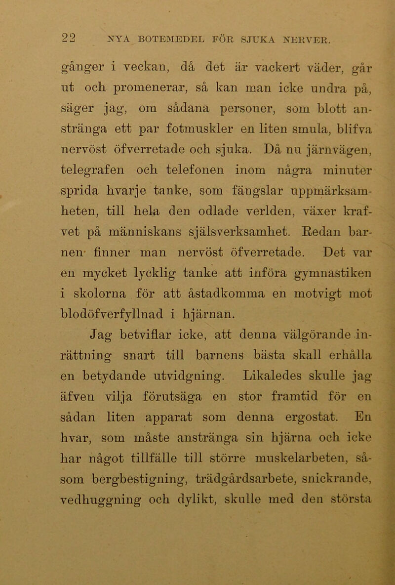 gånger i veckan, då det är vackert väder, går ut och promenerar, så kan man icke undra på, säger jag, om sådana personer, som blott an- stränga ett par fotmnskler en liten smula, blifva nervöst öfverretade och sjuka. Då nu järnvägen, telegrafen och telefonen inom några minuter sprida hvarje tanke, som fängslar uppmärksam- heten, till hela den odlade verlden, växer kraf- vet på människans själs verksamhet. Redan bar- neiv finner man nervöst öfverretade. Det var en mycket lycklig tanke att införa gymnastiken i skolorna för att åstadkomma en motvigt mot blodöfverfyllnad i hjärnan. Jag betviflar icke, att denna välgörande in- rättning snart till barnens bästa skall erhålla en betydande utvidgning. Likaledes skulle jag äfven vilja förutsäga en stor framtid för en sådan liten apparat som denna ergostat. En hvar, som måste anstränga sin hjärna och icke har något tillfälle till större muskelarbeten, så- som bergbestigning, trädgårdsarbete, snickrande, vedhuggning och dylikt, skulle med den största