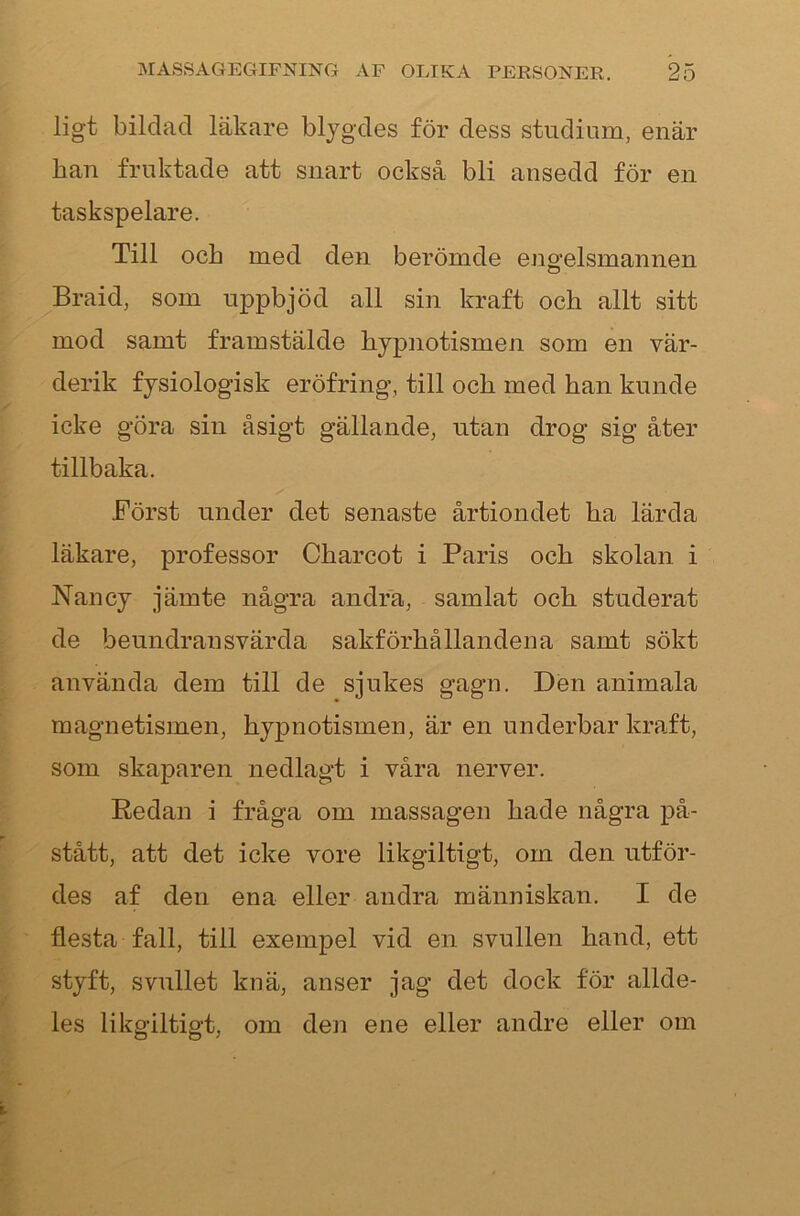 ligt bildad läkare blygdes för dess studium, enär ban fruktade att snart också bli ansedd för en taskspelare. Till och med den berömde engelsmannen Braid, som uppbjöd all sin kraft och allt sitt mod samt framstälde hjpnotismen som en vär- derik fysiologisk eröfring, till och med han kunde icke göra sin åsigt gällande, utan drog sig åter tillbaka. Först under det senaste årtiondet ha lärda läkare, professor Charcot i Paris och skolan i Nancy jämte några andra, samlat och studerat de beundransvärda sakförhållandena samt sökt använda dem till de sjukes gagn. Den animala magnetismen, hypnotismen, är en underbar kraft, som skaparen nedlagt i våra nerver. Redan i fråga om massagen hade några på- stått, att det icke vore likgiltigt, om den utför- des af den ena eller andra människan. I de flesta fall, till exempel vid en svullen hand, ett styft, svullet knä, anser jag det dock för allde- les likgiltigt, om den ene eller andre eller om