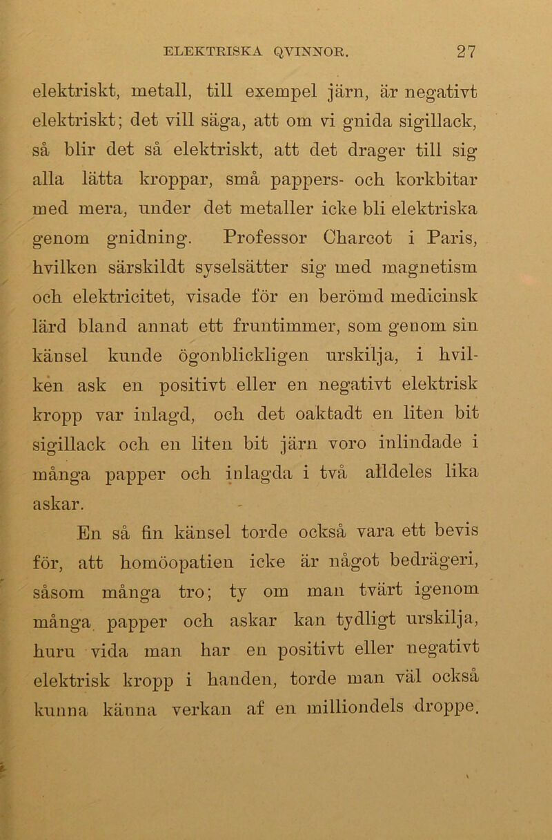 elektriskt, metall, till exempel järn, är negativt elektriskt; det vill säga, att om vi gnida sigillack, så blir det så elektriskt, att det drager till sig alla lätta kroppar, små pa]3pers- och korkbitar med mera, under det metaller icke bli elektriska genom gnidning. Professor Charcot i Paris, hvilken särskildt syselsätter sig med raagnetism och elektricitet, visade för en berömd medicinsk lärd bland annat ett fruntimmer, som genom sin känsel kunde ögonblickligen urskilja, i hvil- ken ask en positivt eller en negativt elektrisk kropp var inlagd, och det oakfcadt en liten bit sigillack och en liten bit järn voro inlindade i många papper och inlagda i två alldeles lika askar. En så fin känsel torde också vara ett bevis för, att homöopatien icke är något bedrägeri, såsom många tro; ty om man tvärt igenom många papper och askar kan tydligt urskilja, huru vida man har en positivt eller negativt elektrisk kropp i handen, torde man väl också kunna känna verkan af en milliondels droppe.