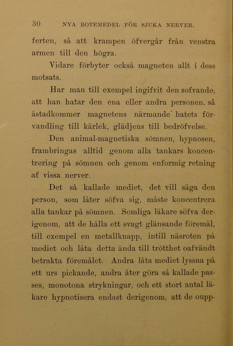 ferten, så att krampen öfvergår från venstra armen till den högra. Vidare förbjter också magneten allt i dess motsats. Har man till exempel ingifvit den sofvande-, att han hatar den ena eller andra personen, så åstadkommer magnetens närmande’ hatets för- vandling till kärlek, glädjens till bedröfvelse. Den animal-magnetiska sömnen, hypnosen, frambringas alltid genom alla tankars koncen- trering på sömnen och genom enformig retning af vissa nerver. Det så kallade mediet, det vill säga den person, som låter söfva sig, måste koncentrera alla tankar på sömnen. Somliga läkare söfva der- igenom, att de hålla ett svagt glänsande föremål, till exempel en metallknapp, intill näsroten på mediet och låta detta ända till trötthet oafvändt betrakta föremålet. Andra låta mediet lyssna på ett urs pickande, andra åter göra så kallade pas- ses, monotona strykningar, och ett stort antal lä- kare hypnotisera endast derigenom, att de oupp-