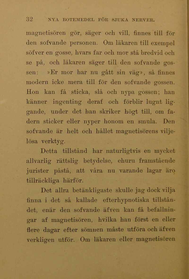 inagnetisören gör, säger och vill, finnes till för den sofvande personen. Om läkaren till exempel söfver en gosse, hvars far och mor stå bredvid och se på, och läkaren säger till den sofvande gos- sen: »Er mor har nu gått sin väg», så finnes modern icke mera till för den sofvande gossen. Hon kan få sticka, slå och nypa gossen; han känner ingenting deraf och förblir lugnt lig- gande, under det han skriker högt till, om fa- dern sticker eller nyper honom en smula. Den sofvande är helt och hållet magnetisörens vilje- lösa verktyg. Detta tillstånd har naturligtvis en mycket allvarlig rättslig betydelse, ehuru framstående jurister påstå, att våra nu varande lagar ärp tillräckliga härför. Det allra betänkligaste skulle jag dock vilja finna i det så kallade efterhypnotiska tillstån- det, enär den sofvande äfven kan få befallnin- gar af magnetisören, hvilka han först en eller flere dagar efter sömnen måste utföra och äfven verkligen utför. Om läkaren eller magnetisören A.