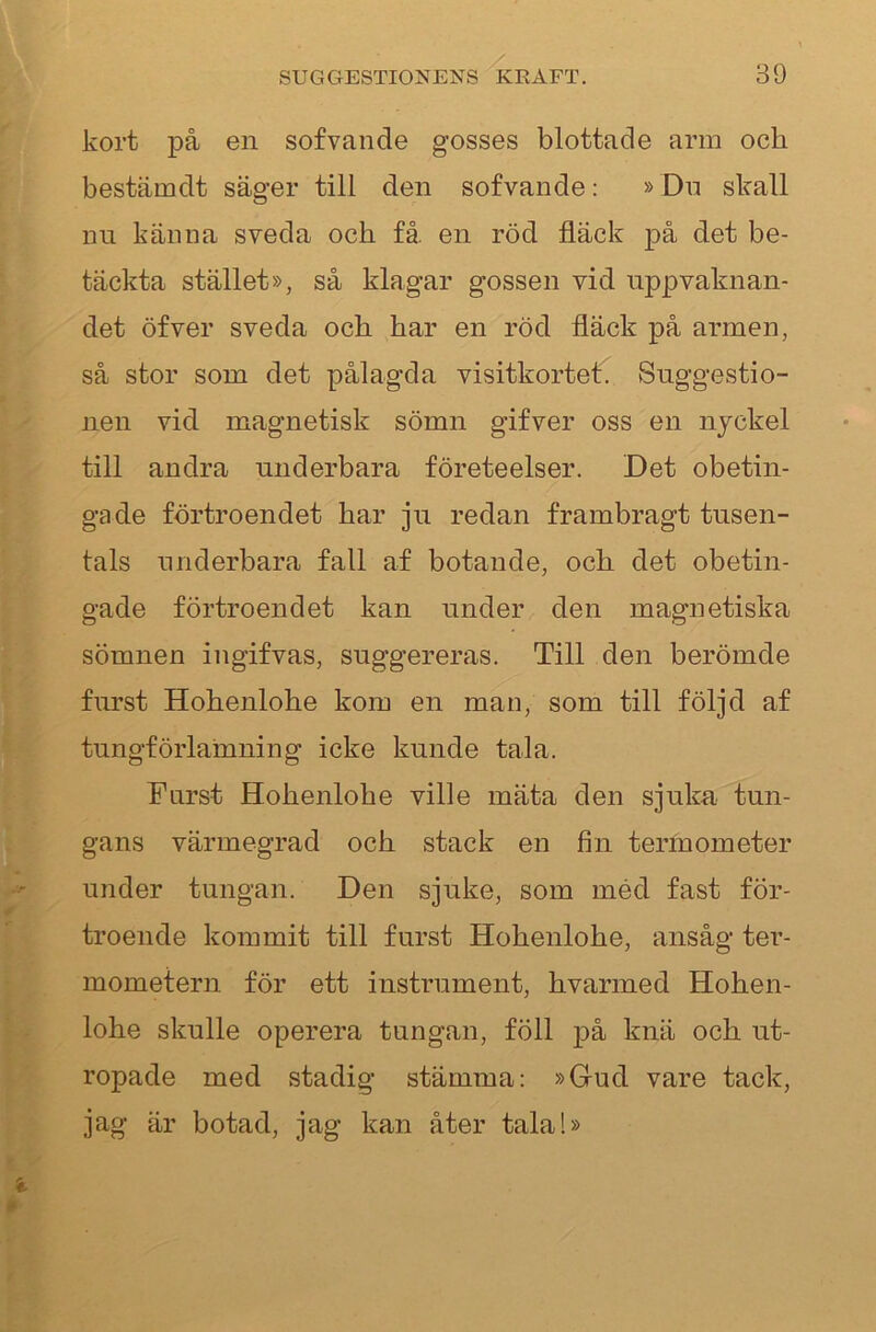 kort på en sofvande gosses blottade arm och bestämdt säger till den sofvande: »Dn skall nii känna sveda och få en röd fläck på det be- täckta stället», så klagar gossen vid uppvaknan- det öfver sveda och har en röd fläck på armen, så stor som det pålagda visitkortet. Suggestio- nen vid magnetisk sömn gifver oss en nyckel till andra underbara företeelser. Det obetin- gade förtroendet har ju redan frambragt tusen- tals underbara fall af botande, och det obetin- gade förtroendet kan under den magnetiska sömnen ingifvas, suggereras. Till den berömde furst Hohenlohe kora en man, som till följd af tungförlainning icke kunde tala. Furst Hohenlohe ville mäta den sjuka tun- gans värmegrad och stack en fin termometer under tungan. Den sjuke, som méd fast för- troende kommit till furst Hohenlohe, ansåg ter- mometern för ett instrument, hvarmed Hohen- lohe skulle operera tungan, föll på knä och ut- ropade med stadig stämma: »Gud vare tack, jag är botad, jag kan åter tala!»