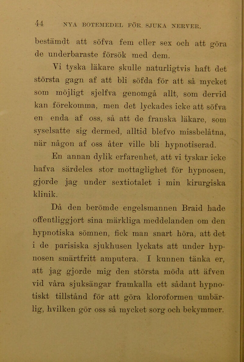 bostämclt fitt söfvR foiii ollor sgx ocbi fitt göra. de underbaraste försök raed dem. Vi tjska läkare skulle naturligtvis haft det största gagn af att bli söfda för alt så mjcket som möjligt sjelfva genomgå allt, som dervid kan förekomma, men det lyckades icke att söfva en enda af oss, så att de franska läkare, som syselsatte sig dermed, alltid blefvo missbelåtna, när någon af oss åter ville bli hypnotiserad. En annan dylik erfarenhet, att vi tyskar icke hafva särdeles stor mottaglighet för hypnosen, gjorde jag under sextiotalet i min kirurgiska klinik. Då den berömde engelsmannen Braid hade offentliggjort sina märkliga meddelanden om den hypnotiska sömnen, fick man snart höra, att det i de parisiska sjukhusen lyckats att under hyp- nosen smärtfritt amputera. I kunnen tänka er, å^jorde mig den största möda att äfven vid våra sjuksängar framkalla ett sådant hypno- tiskt tillstånd för att göra kloroformen umbär- 1ig, hvilken gör oss så mycket sorg och bekymmer.