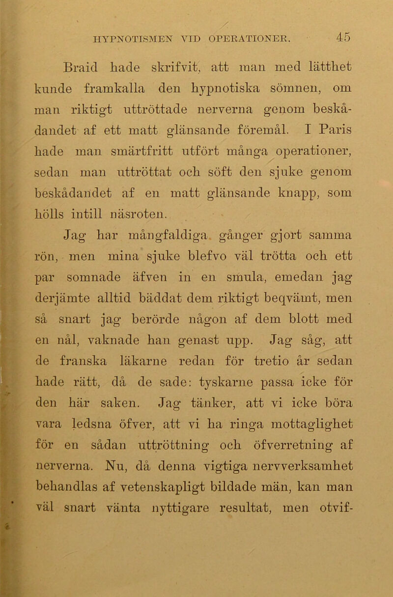 Braicl hade skrifvit, att man med lätthet kunde framkalla den hy2Dnotiska sömnen, om man riktigt uttröttade nerverna genom beskå- dandet af ett matt glänsande föremål. I Paris hade man smärtfritt utfört många operationer, sedan man uttröttat och söft den sjuke genom beskådandet af en matt glänsande knapp, som hölls intill näsroten. Jag har mångfaldiga, gånger gjort samma rön, men mina sjuke blefvo väl trötta och ett par somnade äfven in en smula, emedan jag derjämte alltid bäddat dem riktigt beqvämt, men så snart jag berörde någon af dem blott med en nål, vaknade han genast u^ip. Jag såg, att de franska läkarne redan för tretio år sedan hade rätt, då de sade: tyskarne passa icke för den här saken. Jag tänker, att vi icke böra vara ledsna öfver, att vi ha ringa mottaglighet för en sådan uttröttning och öfverretning af nerverna. Nu, då denna vigtiga nerv verksamhet behandlas af vetenskapligt bildade män, kan man väl snart vänta nyttigare resultat, men otvif-