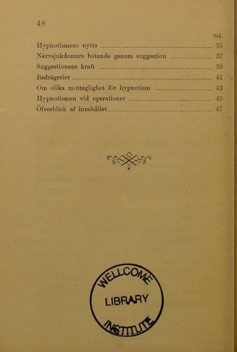 Sid. Hypnotismens nytta 35 Nervsjukdomars botande genom suggestion 37 Suggestionens kraft 39 Bedrägerier 41 Om olika mottaglighet fÖr hypnotism 43 Hypnotismen vid operationer 45 Öfverblick af innehållet 47