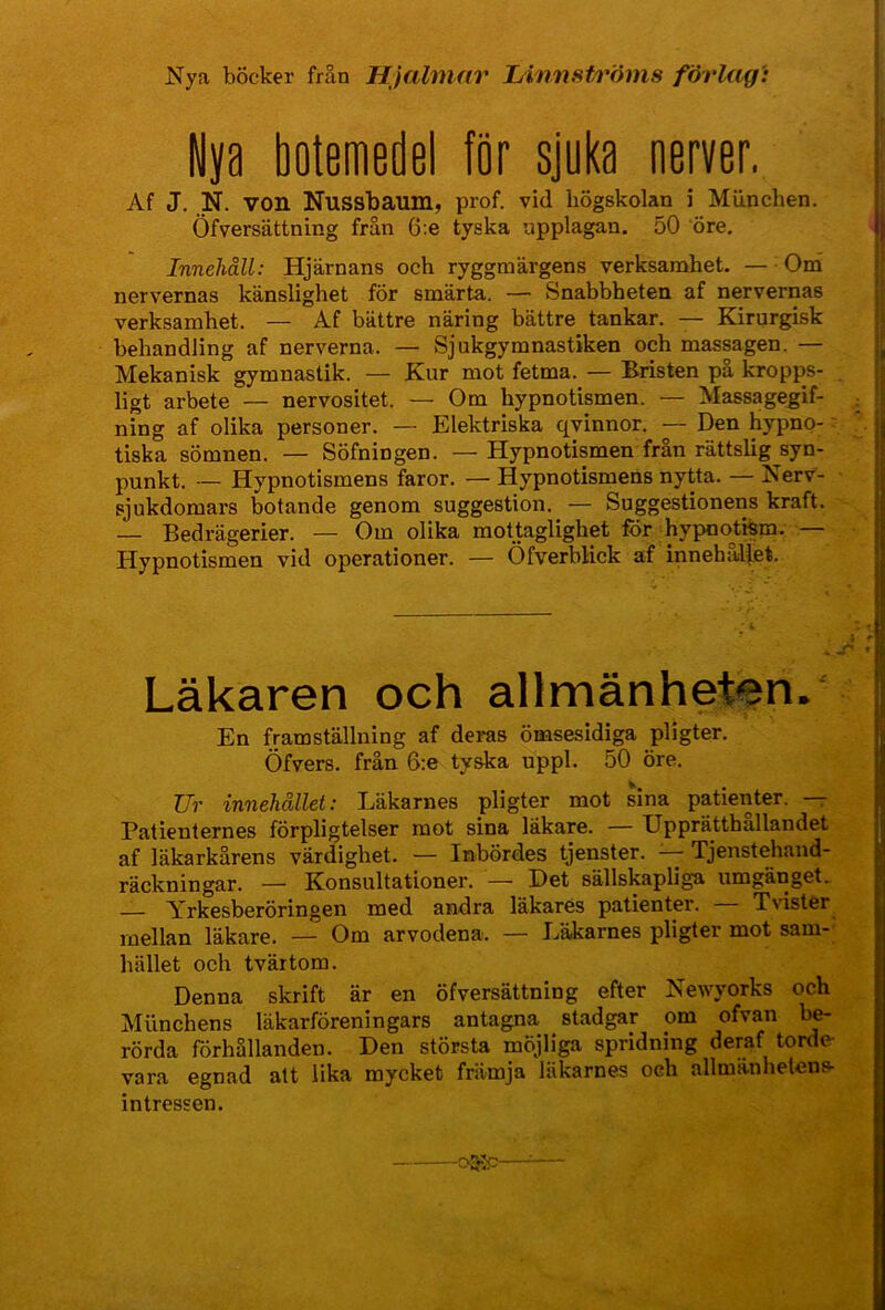 Nya böcker från Hjalmar Linnströms förlag': Nya botemedel för sjuka nerver, Af J. N. von Nussbaum, prof. vid högskolan i Miinchen. Öfversättning frän 6:e tyska upplagan. 50 öre. Innehåll: Hjärnans och ryggmärgens verksamhet. — Onä nervernas känslighet för smärta. — Snabbheten af nervernas verksamhet. — Af bättre näring bättre tankar. — Kirurgisk behandling af nerverna. — Sjukgymnastiken och massagen. — Mekanisk gymnastik. — Kur mot fetma. — Bristen pa kropps- ligt arbete — nervositet. — Om hypnotismen. — Massagegif- ning af olika personer. — Elektriska qvinnor. — Den hypno- - tiska sömnen. — Söfningen. — Hypnotismen från rättslig syn- punkt. — Hypnotismens faror. — Hypnotismehs nytta. — Nerv- sjukdomars botande genom suggestion. — Suggestionens kraft. — Bedrägerier. — Om olika mottaglighet för hypootism. — Hypnotismen vid operationer. — Öfverblick af innehäl(et. Läkaren och allmänheten. En framställning af deras ömsesidiga pligter. Öfvers. från 6:e tyska uppl. 50 öre. Zfr innehållet: Läkarnes pligter mot sina patienter, r Patienternes förpligtelser mot sina läkare. — Upprätthållandet af läkarkårens värdighet. — Inbördes tjenster. Tjenstehand- räckningar. — Konsultationer. — Det sällskapliga umgänget. —- Yrkesberöringen med andra läkarés patienter. Tvister mellan läkare. — Om arvodena. — Läkarnes pligter mot sam- hället och tvärtom. Denna skrift är en öfversättning efter Newyorks och Miinchens läkarföreningars antagna stadgar om ofvan rörda förhållanden. Den största möjliga spridning deraf torde vara egnad att lika mycket främja läkarnes och allmänhetens intressen. -ojvjc-