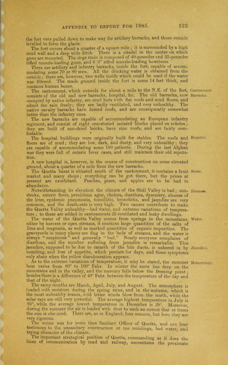 the fort were pulled down to make way for artillery barracks, and those outside levelled to form the glacis. The fort covers about a quarter of a square mile ; it is surrounded by a high mud wall and a deep wide ditch. There is a citadel in the centre on which guns are mounted. The siege train is composed of -10-pounder and 25-pounder rifled muzzle-loading guns, and G'.f rifled muzzle-loading howitzers. There are artillery and infantry barracks, inside the fort, capable of accom- modating some 70 or 80 men. All the drinking water is obtained from the outside; there are, however, two wells inside which could be used if the water was filtered. The made ground inside the fort is some 14 feet thick, and contains human bones. The cantonment, which extends for about a mile to the N.E. of the fort, Cantonment, oonsists of the old and new barracks, hospital, &c. The old barracks, now Barracks, occupied by native infantry, are mud huts with flat roofs and mud floors, and admit the rain freely; they are badly ventilated, and very unhealthy. The native cavalry barracks have domed roofs, and are consequently somewhat better than the infantry ones. The new barracks are capable of accommodating an European infantry regiment, and consist of eight one-storied isolated blocks placed en echelon ; they are built of sun-dried bricks, have zinc roofs, and are fairly com- fortable. * The hospital buildings were originally built for stables. The roofs and Hospital, floors are of mud; they are low, dark, and dusty, and very unhealthy; they are capable of accommodating some 180 patients. During the last Afghan war they were full of enteric fever cases, and still maintain their old reputa- tion. A new hospital is, however, in the course of construction on some elevated ground, about a quarter of a mile from the new barracks. The Quetta bazar is situated south of the cantonment, it contains a fruit Bazar, market and many shops; everything can be got there, but the prices at present are exorbitant. Peaches, pears, and apples are to be had in abundance. Notwithstanding its elevation the climate of the Shal Valley is bad; sun- Discasus. stroke, enteric fever, pernicious ague, cholera, diarrhoea, dysentery, abscess of the liver, epidemic pneumonia, tonsillitis, bronchitis, and jaundice are very common, and the death-rate is very high. Two causes contribute to make the Quetta Valley unhealthy—bad water, and extreme variations of tempera- ture ; to these are added in cantonments ill-ventilated and leaky dwellings. The water of the Quetta Valley comes from springs in the mountains. Water, either by karezes or open streams, it contains large quantities of the salts of lime and magnesia, as well as marked quantities of organic impurities. The graveyards in many places are dug in the beds of streams, and the water is always “suspicious ” and generally “bad.” Nearly everyone complains of diarrhoea, and the number suffering from jaundice is remarkable. This jaundice, supposed to be due to catarrh of the bile ducts, is ushered in by Jaundice, vomiting, and loss of appetite, which persists for days, and these symptoms only abate when the yellow discolouration appears. As to the extreme variations of temperature, it may be stated, the summer Meteorology, heat varies from 80° to 100° Fahr. In winter the snow lies deep on the mountains and in the valley, and the mercury falls below the freezing point; besides there is a difference of 40° Fahr. between the temperature of theday and that of the night. The rainy months are March, April, July, and August. The atmosphere is loaded with moisture during the spring rains, and in the autumn, which is the most unhealthy season, cold bitter winds blow from the north, while the solar rays are still very powerful. The average highest temperature in July is 05°, while the average lowest temperature in December is 28°. Moreover, during the summer the air is loaded with dust to such an extent that at times the sun is obscured. There are, as in England, four seasons, but here they are very rigorous. The writer was for some time Sanitary Officer of Quetta, and can bear testimony to the unsanitary construction or tne uuiidings, bad water, and trying character of the climate. The important strategical position of Quetta, commanding as it does the lines of communication by road and railway, necessitates the proximate