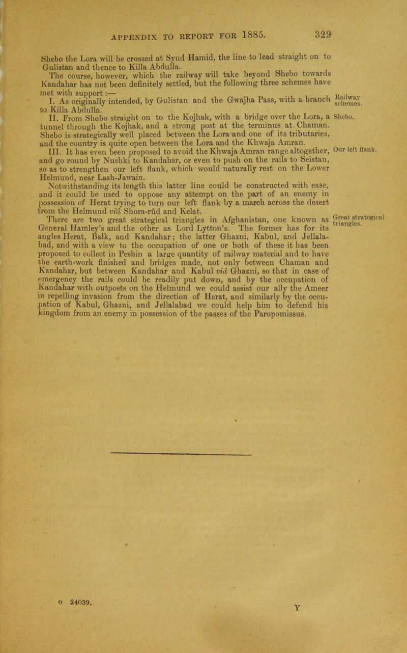 Shebo the Lora will be crossed at Syud Hamid, the line to lead straight on to Gulistan and thence to Killa Abdulla. The course, however, which the railway will take beyond Shebo towards Kandahar has not been definitely settled, but the following three schemes have met with support:— . I. As originally intended, by Gulistan and the Gwajha Pass, with a branch to Killa Abdulla. II. From Shebo straight on to the Ivojhak, with a bridge over the Lora, a tunnel through the Kojhak, and a strong post at the terminus at Chaman. Shebo is strategically well placed between the Lora and one of its tributaries, and the country is quite open between the Lora and the Khwaja Amran. III. It has even been proposed to avoid the Khwaja Amran range altogether, and go round by Nushki to Kandahar, or even to push on the rails to Seistan, so as to strengthen our left Hank, which would naturally rest on the Lower Helmund, near Lash-Jawain. Notwithstanding its length this latter line could be constructed with ease, and it could be used to oppose any attempt on the part of an enemy in possession of Herat trying to turn our left flank by a march across the desert from the Helmund via Shora-rud and Kelat. There are two great strategical triangles in Afghanistan, one known as General Plamley’s and the other as Lord Lytton’s. The former has for its angles Herat, Balk, and Kandahar; the latter Ghazni, Kabul, and Jellala- bad, and with a view to the occupation of one or both of these it has been proposed to collect in Peshin a large quantity of railway material and to have the earth-work finished and bridges made, not only between Chaman and Kandahar, but between Kandahar and Kabul via Ghazni, so that in case of emergency the rails could be readily put down, and by the occupation of Kandahar with outposts on the Helmund we could assist our ally the Ameer in repelling invasion from the direction of Herat, and similarly by the occu- pation of Kabul, Ghazni, and Jellalabad we could help him to defend his kingdom from an enemy in possession of the passes of the Paropomissus. o 24039. Y Railway schemes. Shebo. Our left flank. Great strategical triangles.