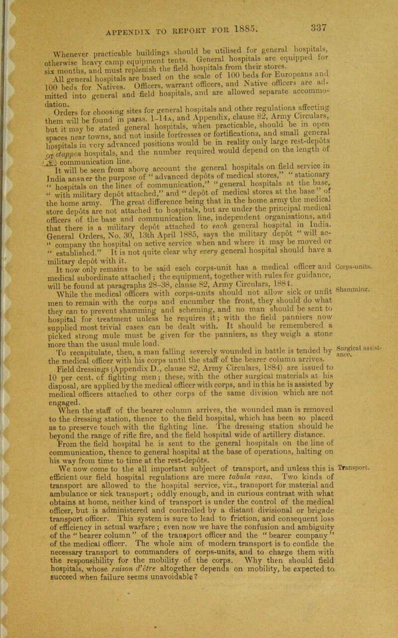Whenever practicable buildings should be utilised for general hospitals otherwise heavy camp equipment tents General hospitals are equipped to six months, and must replenish the field hospitals ' d All general hospitals are based on the scale ot 100 beds foi Luropeans and 100 beds for Natives. Officers, warrant officers, and Native officers are mitted into general and field hospitals, and are allowed separate accommo- ^O^d'ers ^ cboog;ng sites for general hospitals and other regulations affecting them will be found in paras. 1-14a, and Appendix, clause ui, Army Gircu ars, but it may be stated general hospitals, when practicable, should be in open spaces near towns, and not inside fortresses or fortifications, and small general hospitals in very advanced positions would be m reality only large rest-depots or etappen hospitals, and the number required would depend on the length ot ,,v communication line. „ . , . It will be seen from above account the general hospitals on field service in India answer the purpose of “ advanced depots of medical stores stationary “ hospitals on the lines of communication,’ “general hospitals at the base, “ with military dep6t attached,” and “ depot of medical stores at the base of the home army. The great difference being that in the home army the medical store depots are not attached to hospitals, but are under the principal medical officers of the base and communication line, independent organisations, and that there is a military depot attached to each general hospital in India. General Orders, No. 30, 13th April 1885, says the military depot “ will ac- “ company the hospital on active service when and where it may be moved or “ established.” It is not quite clear why every general hospital should have a military depot with it. „ It now only remains to be said each corps-unit has a medical officer and Corps-units, medical subordinate attached ; the equipment, together with rules for guidance, will be found at paragraphs 28-38, clause 82, Army Circulars, 1884. . . While the medical officers with corps-units should not allow sick or unfit onam men to remain with the corps and encumber the front, they should do what they can to prevent shamming and scheming, and no man should be sent to hospital for treatment unless he requires it; with the field panniers now supplied most trivial cases can be dealt with. It should be remembered a picked strong mule must be given for the panniers, as they weigh a stone more than the usual mule load. To recapitulate, then, a man falling severely wounded in battle is tended by the medical officer with his corps until the staff of the bearer column arrives. Field dressings (Appendix D., clause 82, Army Circulars, 1884) are issued to 10 per cent, of fighting men; these, with the other surgical materials at his disposal, are applied by the medical officer with corps, and in this he is assisted by medical officers attached to other corps of the same division which are not engaged. When the staff of the bearer column arrives, the wounded man is removed to the dressing station, thence to the field hospital, which has been so placed as to preserve touch with the fighting line. The dressing station should be beyond the range of rifle fire, and the field hospital wide of artillery distance. From the field hospital he is sent to the general hospitals on the line of communication, thence to general hospital at the base of operations, halting on his way from time to time at the rest-depots. We now come to the all important subject of transport, and unless this is Transport efficient our field hospital regulations are mere tabula rasa. Two kinds of transport are allowed to the hospital service, viz., transport for material and ambulance or sick transport; oddly enough, and in curious contrast with what obtains at home, neither kind of transport is under the control of the medical officer, but is administered and controlled by a distant divisional or brigade transport officer. This system is sure to lead to friction, and consequent loss of efficiency in actual warfare; even now we have the confusion and ambiguity of the “ bearer column ” of the transport officer and the “ bearer company ” of the medical officer. The whole aim of modern transport is to confide the necessary transport to commanders of corps-units, and to charge them with the responsibility for the mobility of the corps. Why then should field hospitals, whose raison d’etre altogether depends on mobility, be expected to succeed when failure seems unavoidable ? Surgical assist-