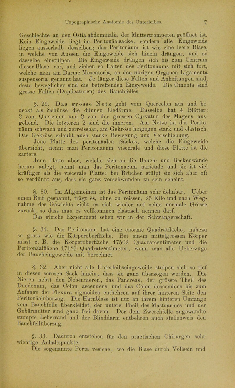 Geschlechte an den Ostia abdominalia der Muttertrompeten geöffnet ist. Kein Eingeweide liegt im Peritonäalsacke, sondern alle Eingeweide liegen ausserhalb desselben; das Peritonäum ist wie eine leere Blase, in welche von Aussen die Eingeweide sich hinein drängen, und so dasselbe einstülpen. Die Eingeweide drängen sich bis zum Centrum dieser Blase vor, und ziehen so Falten des Peritonäums mit sich fort, welche man am Darme Mesenteria, an den übrigen Organen Ligamenta suspensoria genannt hat. Je länger diese Falten und Anheftungen sind, desto beweglicher sind die betreffenden Eingeweide. Die Omenta sind grosse Falten (Duplicaturen) des Bauchfelles. §. 29. Das grosse Netz geht vom Quercolon aus und be- deckt als Schürze die dünnen Gedärme. Dasselbe hat 4 Blätter: 2 vom Quercolon und 2 von der grossen Curvatur des Magens aus- gehend. Die letzteren 2 sind die inneren. Am Netze ist das Perito- näum schwach und zerreissbar, am Gekröse hingegen stark und elastisch. Das Gekröse erlaubt auch starke Bewegung und Verschiebung. Jene Platte des peritonäalen Sackes, welche die Eingeweide überzieht, nennt man Peritonaeum viscerale und diese Platte ist die zartere. Jene Platte aber, welche sich an die Bauch- und Beckenwände herum anlegt, nennt man das Peritonaeum parietale und sie ist viel kräftiger als die viscerale Platte; bei Brüchen stülpt sie sich aber oft so verdünnt aus, dass sie ganz verschwunden zu sein scheint. §. 30. Im Allgemeinen ist das Peritonäum sehr dehnbar. lieber einen Reif gespannt, trägt es, ohne zu reissen, 25 Kilo und nach Weg- nahme des Gewichts zieht es sich wieder auf seine normale Grösse zurück, so dass man es vollkommen elastisch nennen darf. Das gleiche Experiment sehen wir in der Schwangerschaft. §. 31. Das Peritonäum hat eine enorme Quadratfläche, nahezu so gross wie die Körperoberfläche. Bei einem mittelgrossen Körper misst z. B. die Körpefoberfläche 17502 Quadratcentimeter und die Peritonäalfläche 17183 Quadratcentimeter, wenn man alle XJeberzüge der Baucheingeweide mit berechnet. §. 32. Aber nicht alle Unterleibseingeweide stülpen sich so tief in diesen serösen Sack hinein, dass sie ganz überzogen werden. Die Nieren nebst den Nebennieren, das Pancreas, der grösste Theil des Duodenum, das Colon ascendens und das Colon desceiidens bis zum Anfänge der Flexura sigmoidea entbehren auf ihrer hinteren Seite den Peritonäalüberzug. Die Harnblase ist nur an ihrem hinteren Umfange vom Bauchfelle überkleidet, der untere Theil des Mastdarmes und der Gebärmutter sind ganz frei davon. Der dem Zwerchfelle zugewandte stumpfe Leberrand und der Blinddarm entbehren auch stellenweis den Bauchfellübei’zug. §. 33. Dadurcli entstehen für den practischen Chirurgen sehr wichtige Anhaltspunkte. Die sogenannte Porta vesicae, wo die Blase durch Vollsein und