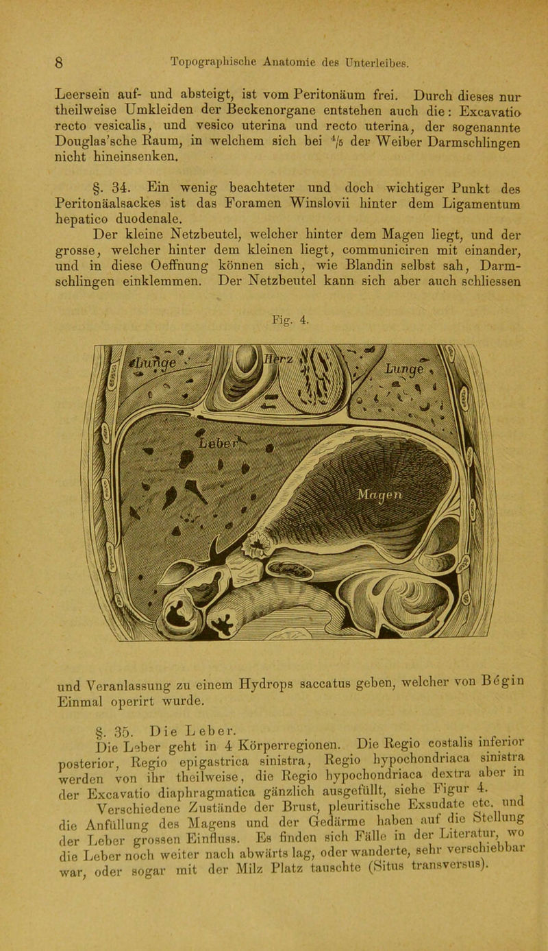 Leersein auf- und absteigt, ist vom Peritonäum frei. Durch dieses nur theilweise Umkleiden der Beckenorgane entstehen auch die: Excavatio recto vesicalis, und vesico uterina und recto uterina, der sogenannte Douglas’sche Raum, in welchem sich bei '^5 der Weiber Darmschlingen nicht hineinsenken. §. 34. Ein wenig beachteter und doch wichtiger Punkt des Peritonäalsackes ist das Foramen Winslovii hinter dem Ligamentum hepatico duodenale. Der kleine Netzbeutel, welcher hinter dem Magen liegt, und der grosse, welcher hinter dem kleinen liegt, communiciren mit einander, und in diese Oeffnung können sich, wie Blandin selbst sah. Darm- schlingen einklemmen. Der Netzbeutel kann sich aber auch schliessen Fig. 4. und Veranlassung zu einem Hydrops saccatus geben, welcher von B^gin Einmal operirt wurde. §. 35. D ie L eher. .... i)ie Leber geht in 4 Körperregionen. Die Regio costalis inferior posterior. Regio epigastrica sinistra. Regio hypochondriaca sinistra werden von ihr theilweise, die Regio hypochondriaca dextra aber in der Excavatio diaphragmatica gänzlich ausgefiillt, siehe Figur 4. Verschiedene Zustände der Brust, pleuritische Exsudate etc imd die Anfiillung des Magens und der Gedärme haben auf die btcllung der Leber grossen Einfluss. Es finden sich Fälle in der Literatur, wo die Leber noch weiter nach abwärts lag, oder wanderte, sehr verschiebbar war, oder sogar mit der Milz Platz tauschte (Situs transversiis).