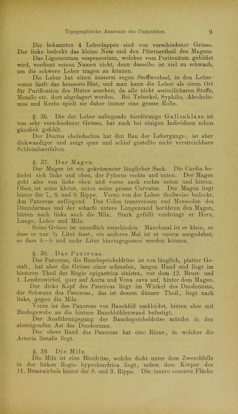 Die bekannten 4 Leberlappen sind von verschiedener Grösse. Der linke bedeckt das kleine Netz und den Pförtnertheil des Magens. Das Ligamentum Suspensorium, welches vom Peritonäum gebildet wird, verdieint seinen Namen nicht, denn dasselbe ist viel zu schwach, um die schwere Leber tragen zu können. Die Leber hat einen äusserst regen Stoffwechsel, in den Leber- venen läuft das heisseste Blut, und man kann die Leber als einen Ort für Purification des Blutes ansehen, da alle nicht assimilirbaren Stoffe, Metalle etc. dort abgelagert werden. Bei Tuberkel, Syphilis, Alcoholis- mus und Krebs spielt sie daher immer eine grosse Rolle. §. 36. Die der Leber anliegende bimförmige Gallenblase ist von sehr verschiedener Grösse, hat auch bei einigen Individuen schon gänzlich gefehlt. Der Ductus choledochus hat den Bau der Lebergänge, ist aber dickwandiger und zeigt quer und schief gestellte nicht verstreichbare Schleimhautfalten. §. 37. Der Magen. Der Magen ist ein gekrümmter länglicher Sack. Die Cardia be- findet sich links und oben, der Pylorus rechts und unten. Der Magen geht also von links oben und vorne nach rechts unten und hinten. Oben Ast seine kleine, unten seine grosse Curvatur. Der Magen liegt hinter der 7., 8. und 9. Rippe. Vorne von der Leber theilweise bedeckt. Am Pancreas aufliegend. Das Colon transversum und Mesocolon des Dünndarmes und der scharfe untere Lungenrand berühren den Magen, hinten nach links auch die Milz. Stark gefüllt verdrängt er Herz, Lunge, Leber und Milz. Seine Grösse ist unendlich verschieden. Manchmal ist er klein, so dass er nur ^2 Liter fasst, ein anderes Mal ist er enorm ausgedehnt, so dass 4—5 und mehr Liter hineingegossen werden können. §. 38. Das Pancreas. Das Pancreas, die Bauchspeicheldrüse ist von länglich, platter Ge- stalt, hat aber die Grösse einer schmalen, langen Hand und liegt im hinteren Theil der Regio epigastrica sinistra, vor dem 12. Brust- und I. Lendenwirbel, quer auf Aorta und Vena cava auf, hinter dem Magen. Der dicke Kopf des Pancreas liegt im Winkel des Duodenums, der Schwanz des Pancreas, das ist dessen dünner Theil, liegt nach links, gegen die Milz. Vorne ist das Pancreas von Bauchfell umkleidet, hinten aber mit Bindegewebe an die hintere Bauchhöhlenwand befestigt. Der Ausführungsgang der Bauchspeicheldrüse mündet in den absteigenden Ast des Duodenums. Der obere Rand des Pancreas hat eine Rinne, in welcher die Arteria lienalis liegt. §. 39. Die Milz. Die Milz ist eine Blutdrüse, welche dicht unter dem Zwerchfelle in der linken Regio hypochondrica liegt, neben dem Körper des II. Brustwirbels hinter der 8. und 9. Rippe. Die innere concave Fläche