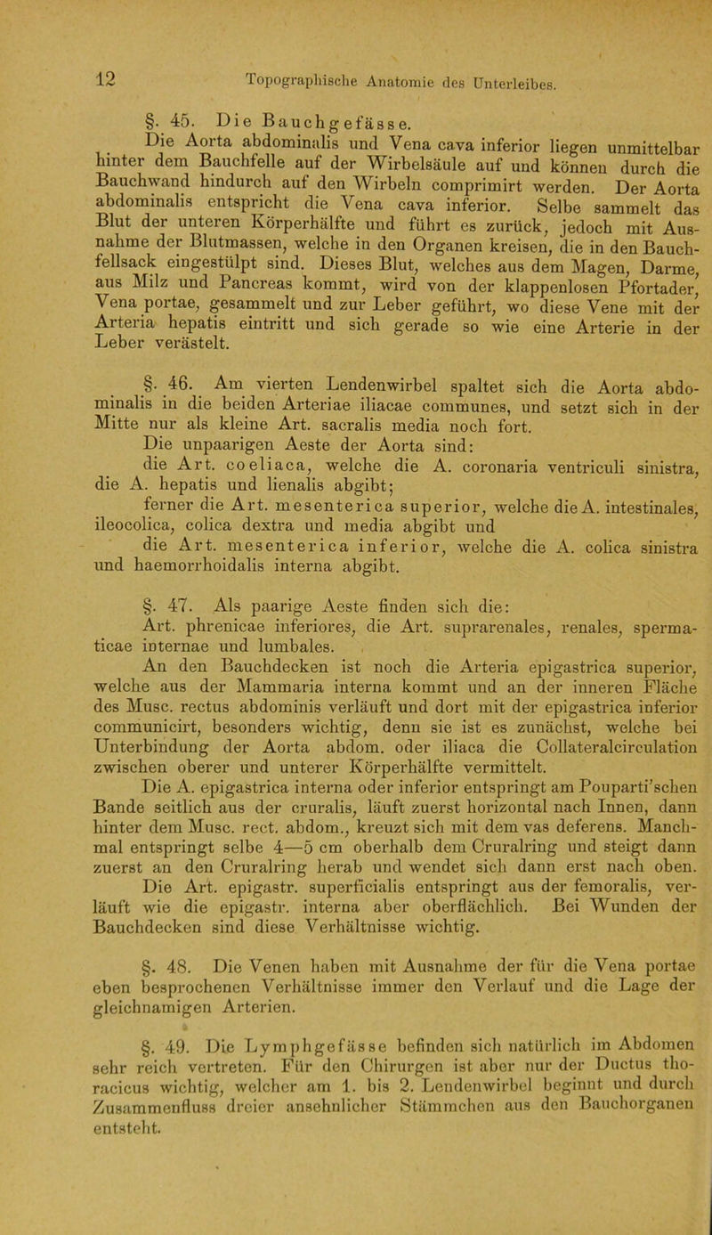 §. 45. Die Bauchgefasse. Die Aorta abdominalis und Vena cava inferior liegen unmittelbar hinter dem Bauchfelle auf der Wirbelsäule auf und können durch die Bauchwand hindurch auf den Wirbeln comprimirt werden. Der Aorta abdominalis entspricht die Vena cava inferior. Selbe sammelt das Blut der unteren Körperhälfte und führt es zurück, jedoch mit Aus- nahme der Blutmassen, welche in den Organen kreisen, die in den Bauch- fellsack eingestülpt sind. Dieses Blut, welches aus dem Magen, Darme, aus Milz und Pancreas kommt, wird von der klappenlosen Pfortader, Vena portae, gesammelt und zur Leber geführt, wo diese Vene mit der Arteria hepatis eintritt und sich gerade so wie eine Arterie in der Leber verästelt. §. 46. Am vierten Lendenwirbel spaltet sich die Aorta abdo- minalis in die beiden Artenae iliacae communes, und setzt sich in der Mitte nur als kleine Art. sacralis media noch fort. Die unpaarigen Aeste der Aorta sind: die Art. coeliaca, welche die A. coronaria ventriculi sinistra, die A. hepatis und lienalis abgibt; fei’ner die Art. mesenterica superior, welche dieA. intestinales, ileocolica, colica dextra und media abgibt und die Art. mesenterica inferior, welche die A. colica sinistra und haemorrhoidalis interna abgibt. §. 47. Als paarige Aeste finden sich die: Art. phrenicae inferiores, die Art. suprarenales, renales, sperma- ticae internae und lumbales. An den Bauchdecken ist noch die Artei’ia epigastrica superior, welche aus der Mammaria interna kommt und an der inneren Fläche des Muse, rectus abdominis verläuft und dort mit der epigastrica inferior communicirt, besonders wichtig, denn sie ist es zunächst, welche bei Unterbindung der Aorta abdom. oder iliaca die Collateralcirculation zwischen oberer und unterer Körperhälfte vermittelt. Die A. epigastrica interna oder inferior entspringt am Pouparti'schen Bande seitlich aus der cruralis, läuft zuerst horizontal nach Innen, dann hinter dem Muse, rect, abdom., kreuzt sich mit dem vas deferens. Manch- mal entspringt selbe 4—5 cm oberhalb dem Cruralring und steigt dann zuerst an den Cruralring herab und wendet sich dann erst nach oben. Die Art. epigastr. superficialis entspringt aus der femoralis, ver- läuft wie die epigastr. interna aber oberflächlich. Bei Wunden der Bauchdecken sind diese Verhältnisse wichtig. §. 48. Die Venen haben mit Ausnahme der für die Vena portae eben besprochenen Verhältnisse immer den Verlauf und die Lage der gleichnamigen Arterien. §. 49. Die Lymphgefässe befinden sich natürlich im Abdomen sehr reich vertreten. Für den Chirurgen ist aber nur der Ductus tho- racicus wichtig, welcher am 1. bis 2. Lendenwirbel beginnt und durch Zusammenfluss dreier ansehnlicher Stämmchen aus den Bauchorganen entsteht.