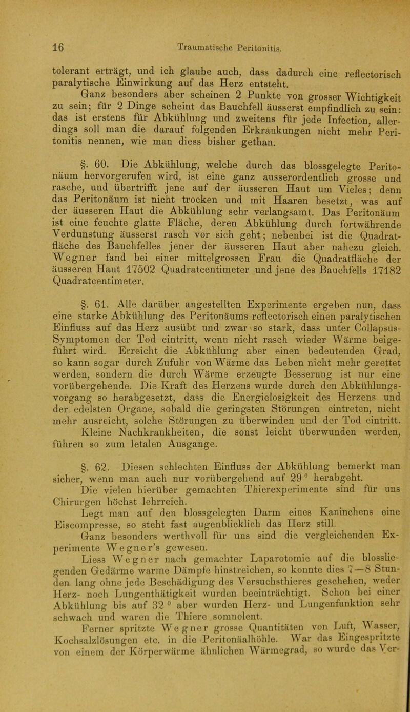 tolerant erträgt, und ich glaube auch, dass dadurch eine reflectorisch paralytische Einwirkung auf das Herz entsteht. Ganz besonders aber scheinen 2 Punkte von grosser Wichtigkeit zu sein; für 2 Dinge scheint das Bauchfell äusserst empfindlich zu sein: das ist erstens für Abkühlung und zweitens für jede Infection aller- dings soll man die darauf folgenden Erkrankungen nicht mehr Peri- tonitis nennen, wie man diess bisher gethan, §. 60. Die Abkühlung, welche durch das blossgelegte Perito- näum hervorgerufen wird, ist eine ganz ausserordentlich grosse und rasche, und übertrifft jene auf der äusseren Haut um Vieles; denn das Peritonäum ist nicht trocken und mit Haaren besetzt, was auf der äusseren Haut die Abkühlung sehr verlangsamt. Das Peritonäum ist eine feuchte glatte Fläche, deren Abkühlung durch fortwährende Verdunstung äusserst rasch vor sich geht; nebenbei ist die Quadrat- fläche des Bauchfelles jener der äusseren Haut aber nahezu gleich. Wegner fand bei einer mittelgrossen Frau die Quadratfläche der äusseren Haut 17502 Quadratcentimeter und jene des Bauchfells 17182 Quadratcentimeter. §. 61. Alle darüber angestellten Experimente ergeben nun, dass eine starke Abkühlung des Peritonäums reflectorisch einen paralytischen Einfluss auf das Herz ausübt und zwar ■ so stark, dass unter Collapsus- Symptomen der Tod eintritt, wenn nicht rasch wieder Wärme beige- führt wird. Erreicht die Abkühlung aber einen bedeutenden Grad, so kann sogar durch Zufuhr von Wärme das Leben nicht mehr gerettet werden, sondern die durch Wärme erzeugte Besserung ist nur eine vorübergehende. Die Kraft des Herzens wurde durch den Abkühlungs- vorgang so herabgesetzt, dass die Energielosigkeit des Herzens und der edelsten Organe, sobald die geringsten Störungen eintreten, nicht mehr ausreicht, solche Störungen zu überwinden und der Tod eintritt. Kleine Nachkrankheiten, die sonst leicht überwunden werden, führen so zum letalen Ausgange. §. 62. Diesen schlechten Einfluss der Abkühlung bemerkt man sicher, wenn man auch nur vorübergehend auf 29 ® herabgeht. Die vielen hierüber gemachten Thierexperimente sind für uns Chirurgen höchst lehrreich. Legt man auf den blossgelegten Darm eines Kaninchens eine Eiscompresse, so steht fast augenblicklich das Herz still. Ganz besonders werthvoll für uns sind die vergleichenden Ex- perimente Wegner’s gewesen. Liess Wegner nach gemachter Laparotomie auf die blosslie- genden Gedärme warme Dämpfe hinstreichen, so konnte dies 7 — 8 Stun- den. lang ohne jede Beschädigung des Versuchsthieres geschehen, weder Herz- noch Lungenthätigkeit wurden beeinträchtigt. Schon bei einer Abkühlung bis auf 32 ® aber wurden Herz- und Lungenfunktion sehr schwach und waren die Thiere somnolent. ^ Ferner spritzte Wegner grosse Quantitäten von Luft, Wasser, Kochsalzlösungen etc. in die Peritonäalhöhle. War das Eingespritzte von einem der Körperwärme ähnlichen Wärmegrad, so wurde das Ver-