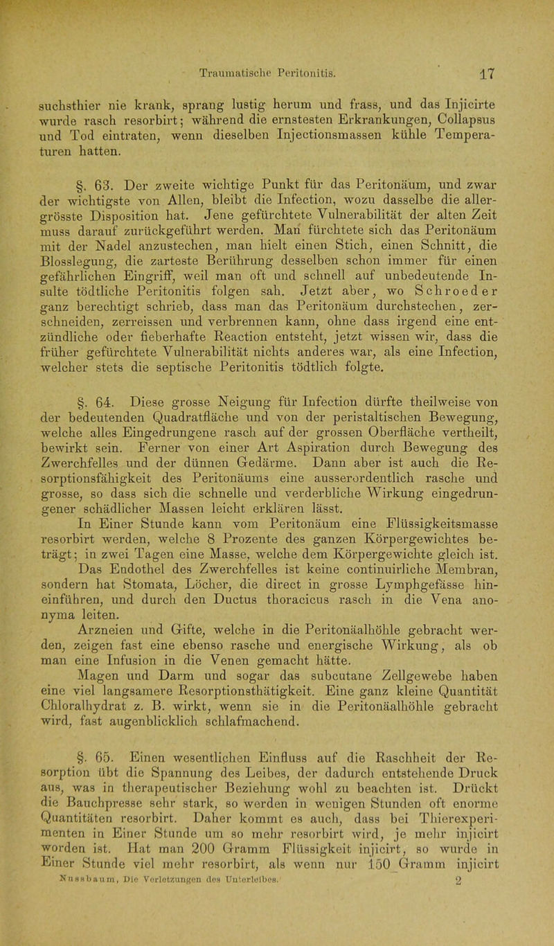 suchsthier nie krank, sprang lustig herum und frass, und das Injicirte wurde rasch resorbirt; während die ernstesten Erkrankungen, Collapsus und Tod eintraten, wenn dieselben Injectionsmassen kühle Tempera- turen hatten. §. 63. Der zweite wichtige Punkt für das Peritonäum, und zwar der wichtigste von Allen, bleibt die Infection, wozu dasselbe die aller- grösste Disposition hat. Jene gefürchtete Vulnerabilität der alten Zeit muss darauf zurückgeführt werden. Man fürchtete sich das Peritonäum mit der Nadel anzustechen, man hielt einen Stich, einen Schnitt, die Blosslegung, die zarteste Berührung desselben schon immer für einen gefährlichen EingilflF, weil man oft und schnell auf unbedeutende In- sulte tödtliche Peritonitis folgen sah. Jetzt aber, wo Schroeder ganz berechtigt schrieb, dass man das Peritonäum durchstechen, zer- schneiden, zerreissen und verbrennen kann, ohne dass irgend eine ent- zündliche oder fieberhafte Reaction entsteht, jetzt wissen wii-, dass die früher gefürchtete Vulnerabilität nichts anderes war, als eine Infection, welcher stets die septische Peritonitis tödtlich folgte. §. 64. Diese grosse Neigung für Infection dürfte theilweise von der bedeutenden Quadratfläche und von der peristaltischen Bewegung, welche alles Eingedrungene rasch auf der grossen Oberfläche vertheilt, bewirkt sein. Ferner von einer Art Aspiration durch Bewegung des Zwerchfelles und der dünnen Gedärme. Dann aber ist auch die Re- sorptionsfähigkeit des Peritonäums eine ausserordentlich rasche und grosse, so dass sich die schnelle und verderbliche Wirkung eingedrun- gener schädlicher Massen leicht erklären lässt. In Einer Stunde kann vom Peritonäum eine Flüssigkeitsmasse resorbirt werden, welche 8 Prozente des ganzen Körpergewichtes be- trägt; in zwei Tagen eine Masse, welche dem Körpergewichte gleich ist. Das Endothel des Zwerchfelles ist keine continuirliche Membran, sondern hat Stomata, Löcher, die direct in grosse Lymphgefässe hin- einführen, und durch den Ductus thoracicus rasch in die Vena ano- nyma leiten. Arzneien und Gifte, welche in die Peritonäalhöhle gebracht wei’- den, zeigen fast eine ebenso rasche und energische Wirkung, als ob man eine Infusion in die Venen gemacht hätte. Magen und Darm und sogar das subcutane Zellgewebe haben eine viel langsamere Resorptionsthätigkeit. Eine ganz kleine Quantität Chloralhydrat z. B. wirkt, wenn sie in die Peritonäalhöhle gebracht wird, fast augenblicklich schlafraachend. §. 65. Einen wesentlichen Einfluss auf die Raschheit der Re- sorption übt die Spannung des Leibes, der dadurch entstehende Druck aus, was in therapeutischer Beziehung wohl zu beachten ist. Drückt die Bauchpresse sehr stark, so werden in wenigen Stunden oft enorme Quantitäten resorbirt. Daher kommt es auch, dass bei Thierexperi- raenten in Einer Stunde um so mehr resorbirt wird, je melir injicirt worden Ist. Hat man 200 Gramm Flüssigkeit injicirt, so wurde in Einer Stunde viel inehr resorbirt, als wenn nur .1.50 Gramm injicirt Nti»8l)aum, Ule Vorlotzungen clo.s Uutorlelbes. 2