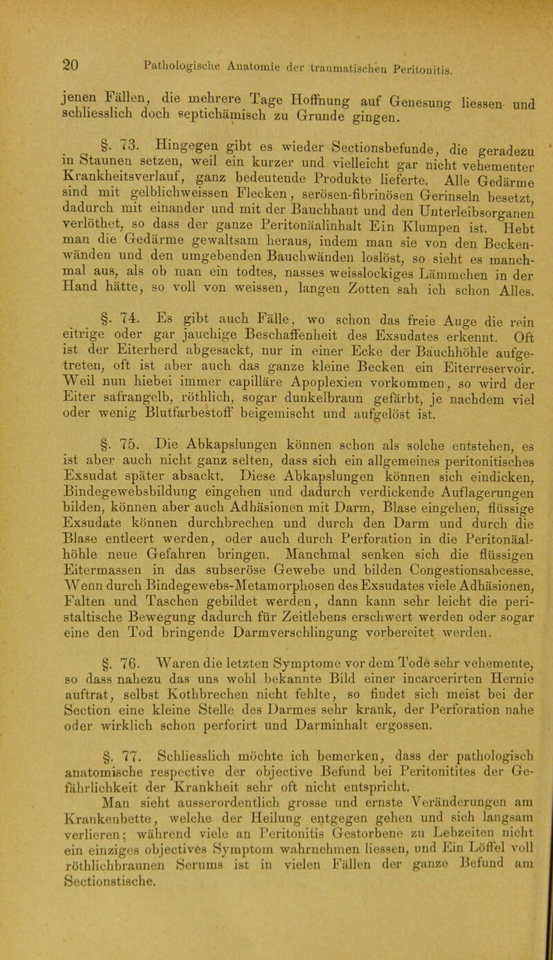 jenen Fällen die mehrere Tage Hoffnung auf Genesung Hessen und schliesslich doch septichämisch zu Grunde gingen. §• Hingegen gibt es wieder Sectionsbefunde, die geradezu in Staunen setzen, weil ein kurzer und vielleicht gar nicht vehementer Krankheitsverlauf, ganz bedeutende Produkte lieferte. Alle Gedärme sind mit gelblichweissen Flecken, serösen-fibrinösen Gerinseln besetzt dadurch mit einander und mit der Bauchhaut und den Unterleibsorganen verlöthet, so dass der ganze Peritonäalinhalt Ein Klumpen ist. Hebt man die Gedärme gewaltsam heraus, indem man sie von den Becken- wänden und den umgebenden Bauchwänden loslöst, so sieht es manch- mal aus, als ob man ein todtes, nasses weisslockiges Lämmchen in der Hand hätte, so voll von weissen, langen Zotten sah ich schon Alles. §. 74. Es gibt auch Fälle, wo schon das freie Auge die rein eitrige oder gar jauchige Beschaffenheit des Exsudates erkennt. Oft ist der Eiterherd abgesackt, nur in einer Ecke der Bauchhöhle aufge- treten, oft ist aber auch das ganze kleine Becken ein Eiterreservoir. Weil nun hiebei immer capilläre Apoplexien Vorkommen, so wird der Eiter safrangelb, röthlich, sogar dunkelbraun gefärbt, je nachdem viel oder wenig Blutfarbestoff’ beigemischt und aufgelöst ist. §. 75. Die Abkapslungen können schon als solche entstehen, es ist abej’ auch nicht ganz selten, dass sich ein allgemeines peritonitisches Exsudat später absackt. Diese Abkapslungen können sich eindicken, Bindegewebsbildung eingehen und dadurch verdickende Auflagerungen bilden, können aber auch Adhäsionen mit Darm, Blase eingehen, flüssige Exsudate können durchbrechen und durch den Darm und durch die Blase entleert werden, oder auch durch Perforation in die Peritonäal- höhle neue Gefahren bringen. Manchmal senken sich die flüssigen Eitermassen in das subseröse Gewebe und bilden Congestionsabcesse. Wenn durch Bindegewebs-Metamorphosen des Exsudates viele Adhäsionen, Falten und Taschen gebildet werden, dann kann sehr leicht die peri- staltische Bewegung dadurch für Zeitlebens erschwert werden oder sogar eine den Tod bringende Darmvei’schlingung vorbereitet werden. §. 76. Wai'en die letzten Symptome vor dem Tode sehr vehemente, BO dass nahezu das uns wohl bekannte Bild einer incarcerirten Hernie auftrat, selbst Kothbrechen nicht fehlte, so findet sich meist bei der Section eine kleine Stelle des Darmes sehr krank, der Perforation nahe oder wirklich schon perforirt und Darminhalt ergossen. §. 77. Schliesslich möchte ich bemerken, dass der pathologisch anatomische respective der objective Befund bei Pei'itonitites der Ge- fährlichkeit der Krankheit sehr oft nicht entspricht. Man sicht ausserordentlich grosse und ei’nste Veränderungen am Krankenbette, welche der Heilung entgegen gehen und sich langsam verlieren; während viele an Peritonitis Gestorbene zu Lebzeiten nicht ein einziges objectivös Symptom wahrnehmen Hessen, und Ein Löftel voll röthlichbraunen Serums ist in vielen Fällen der ganze Befund am Sectionstische.
