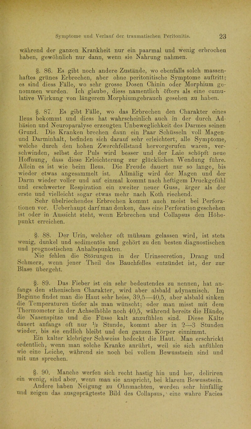 während der ganzen Krankheit nur ein paarmal und wenig erbrochen haben, gewöhnlich nur dann, wenn sie Nahrung nahmen. §. 86. Es gibt noch andere Zustände, wo ebenfalls solch massen- haftes grünes Erbrechen, aber ohne peritonitische Symptome auftritt; es sind diess Fälle, wo sehr grosse Dosen Chinin oder Morphium ge- nommen wurden. Ich glaube, diess namentlich öfters als eine cumu- lative Wirkung von längerem Morphiumgebrauch gesehen zu haben. §. 87. Es gibt Fälle, wo das Erbrechen den Charakter eines Ileus bekommt und diess hat wahrscheinlich auch in der durch Ad- häsion und Neuroparalyse erzeugten Unbeweglichkeit des Darmes seinen Grund. Die Kranken brechen dann ein Paar Schüsseln voll Magen- und Darminhalt, befinden sich darauf sehr erleichtert, alle Symptome, welche durch den hohen Zwerchfellstand hervorgerufen waren, ver- schwinden, selbst der Puls wird besser und der Laie schöpft neue Hoffnung, dass diese Erleichterung zur glücklichen Wendung führe. Allein es ist wie beim Ileus. Die Freude dauert nur so lange, bis wieder etwas angesammelt ist. Allmälig wird der Magen und der Darm wieder voller und auf einmal kommt nach heftigem Druckgefühl und erschwerter Respiration ein zweiter neuer Guss, ärger als der erste und vielleicht sogar etwas mehr nach Koth riechend. Sehr übelriechendes Erbrechen kommt auch meist bei Perfora- tionen vor. (Jeberhaupt darf man denken, dass eine Perforation geschehen ist oder in Aussicht steht, wenn Erbrechen und Collapsus den Höhe- punkt erreichen. §. 88. Der Urin, welcher oft mühsam gelassen wird, ist stets wenig, dunkel und sediinentös und gehört zu den besten diagnostischen und prognostischen Anhaltspunkten. Nie fehlen die Störungen in der Urinsecretion, Di’ang und Schmerz, wenn jener Theil des Bauchfelles entzündet ist, der zur Blase übergeht. §. 89. Das Fieber ist ein sehr bedeutendes zu nennen, hat an- fangs den sthenischen Charakter, wird aber alsbald adynamisch. Im Beginne findet man die Haut sehr heiss, 39,5—40,5, aber alsbald sinken die Temperaturen tiefer als man wünscht; oder man misst mit dem 4’hermometer in der Achselhöhle noch 40,5, während bereits die Hände, die Nasenspitze und die Füsse kalt anzufühlen sind. Diese Kälte dauert anfangs oft nur Ü2 Stunde, kommt aber in 2—3 Stunden wieder, bis sie endlich bleibt und den ganzen Körper einnimmt. Ein kalter klebriger Schweiss bedeckt die Haut. Man erschrickt ordentlich, wenn man solche Kranke anrührt, weil sie sich anfühlen wie eine Leiche, während sie noch bei vollem Bewusstsein sind und mit uns sprechen. §. 90. Manche werfen sich recht hastig hin und her, deliriren ein wenig, sind aber, wenn man sie anspricht, bei klarem Bewusstsein. Andere haben Neigung zu Ohnmächten, werden sehr hinfällig und zeigen das ausgeprägteste Bild des Collapsus,' eine wahre Facies