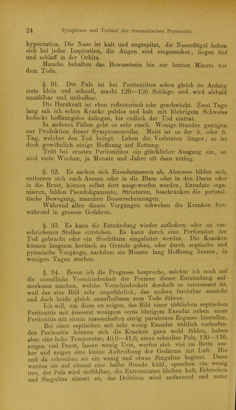 hypocratica. Die Nase ist kalt und zugespitzt, die Nasenflügel heben sich bei jeder Inspiration, die Augen sind eingesunken, liegen tief und schlaff in der Orbita. Manche behalten das Bewusstsein bis zur letzten Minute vor dem Tode. §. 91. Der Puls ist bei Peritonitites schon gleich im Anfang stets klein und schnell, macht 120—150 Schläge und wird alsbald unzählbar und unfindbar. Die Herzkraft ist eben reflectorisch sehr geschwächt. Zwei Tage lang sah ich schon Kranke pulslos und kalt mit klebrigem Schweiss bedeckt hoffnungslos daliegen, bis endlich der Tod eintrat. In anderen Fällen geht es sehr rasch. Wenige Stunden genügen zur Produktion dieser Symptomenreihe. Meist ist es der 5. oder 6. Tag, welcher den Tod bringt. Leben die Verletzten länger, so ist doch gewöhnlich einige Hoffnung auf Rettung. Tritt bei ernsten Peritonitites ein glücklicher Ausgang ein, so sind viele Wochen, ja Monate und Jahre oft dazu nöthig. §. 92. Es sacken sich Exsudatmassen ab, Abscesse bilden sich, entleeren sich nach Aussen oder in die Blase oder in den Darm oder in die Brust, können selbst dort ausgeworfen werden, Exsudate orga- nisiren, bilden Pseudoligamente, Stricturen, beschränken die peristal- tische Bewegung, manchen Ileuserscheinungen. Während allen diesen Vorgängen schweben die Kranken fort- während in grossen Gefahren. §. 93. Es kann die Entzündung wieder auflodern oder an um- schriebenen Stellen entstehen. Es kann durch eine Perforation der Tod gebracht oder ein Siechthum eingeleitet werden. Die Kranken können langsam hectisch zu Grunde gehen, oder durch septische und pyämische Vorgänge, nachdem sie Monate lang Hoffnung Hessen, in wenigen Tagen sterben. §. 94. Bevor ich die Prognose bespreche, möchte ich noch auf die unendliche Verschiedenheit der Formen dieser Entzündung auf- merksam machen, welche Verschiedenheit desshalb so interessant ist, weil das eine Bild sehr ungefährlich, das andere furchtbar aussieht und doch beide gleich unaufhaltsam zum Tode führen. Ich will, um diess zu zeigen, das Bild einer tödtlichen septischen Peritonitis mit äxisserst wenigem serös blutigem Exsudat neben einer Peritonitis mit einem massenhaften eitrig purulenten Ergüsse hinstellen. Bei einer septischen mit sehr wenig Exsudat tödtlich verlaufen- den Peritonitis können sich die Kranken ganz wohl fühlen, haben aber eine hohe Temperatur, 40,0—41,0, einen schnellen Puls, 120—130, zeigen viel Durst, lassen wenig Urin, werfen sich viel im Bette her und zeigen eine kleine Auftreibung der Gedärme mit Luft. Hie und da erbrechen sie ein wenig und etwas Singultus beginnt. Dann werden sie auf einmal eine halbe Stunde kühl, sprechen cm wenig irre, der Puls wird unfühlbar, die Extremitäten bleiben kalt, Erbrechen und^ Singultus nimmt zu, das Deliriren wird andauernd und unter