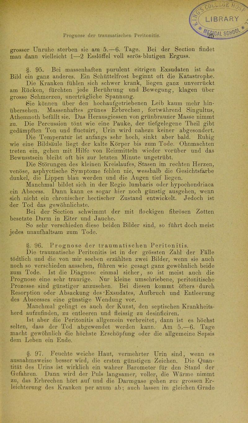 grosser Unruhe sterben sie am 5.—6. Tage. Bei der Section findet man dann vielleicht 1—2 Esslöffel voll serös-blutigen Erguss. §. 95. Bei massenhaften purulent eitrigen Exsudaten ist das Bild ein ganz anderes. Ein Schüttelfrost beginnt oft die Katastrophe. Die Kranken fühlen sich schwer krank, liegen ganz unverrückt am Rücken, fürchten jede Berührung und Bewegung, klagen über grosse Schmerzen, unerträgliche Spannung. Sie können über den hochaufgetriebenen Leib kaum mehr hin- übersehen. Massenhaftes grünes Erbrechen, fortwährend Singultus, Athemnoth befällt sie. Das Herausgiessen von grünbrauner Masse nimmt zu. Die Percussion tönt wie eine Pauke, der tiefgelegene Theil gibt gedämpften Ton und fluctuirt, Urin wird nahezu keiner abgesondert. Die Temperatur ist anfangs sehr hoch, sinkt aber bald. Ruhig wie eine Bildsäule liegt der kalte Körper bis zum Tode. Ohnmächten treten ein, gehen mit Hilfe von Reizmitteln wieder vorüber und das Bewusstsein bleibt oft bis zur letzten Minute ungetrübt. Die Störungen des kleinen Kreislaufes, Stasen im rechten Herzen, venöse, asphyctische Symptome fehlen nie, wesshalb die Gesichtsfarbe dunkel, die Lippen blau werden und die Augen tief liegen. Manchmal bildet sich in der Regio lumbaris oder hypochondriaca ein Abscess. Dann kann es sogar hier noch günstig ausgehen, wenn sich nicht ein chronischer hectischer Zustand entwickelt. Jedoch ist der Tod das gewöhnlichste. Bei der Section schwimmt der mit flockigen fibrösen Zotten besetzte Darm in Eiter und Jauche. So sehr verschieden diese beiden Bilder sind, so fühi’t doch meist jedes unaufhaltsam zum Tode. §. 96. Prognose der traumatischen Peritonitis. Die traumatische Peritonitis ist in der grössten Zahl der Fälle tödtlich und die von mir soeben erzählten zwei Bilder, wenn sie auch noch so verschieden aussehen, führen wie gesagt ganz gewöhnlich beide zum Tode. Ist die Diagnose einmal sicher, so ist meist auch die Prognose eine sehr traurige. Nur kleine umschriebene, peritonitische Prozesse sind günstiger anzusehen. Bei diesen kommt öfters durch Resorption oder Absackung des 'Exsudates, Aufbruch und Entleerung des Abscesses eine günstige Wendung vor. Manchmal gelingt es auch der Kunst, den septischen Krankheits- herd aufzufinden, zu entleeren und fleissig zu desinficiren. Ist aber die Peritonitis allgemein verbreitet, dann ist es höchst selten, dass der Tod abgewendet werden kann. Am 5.—6. Tage macht gewöhnlich die höchste Erschöpfung oder die allgemeine Sepsis dem Leben ein Ende. §. 97. Feuchte weiche Haut, vermehrter Urin sind, wenn es ausnahmsweise besser wird, die ersten günstigen Zeichen. Die Quan- tität des Urins ist wirklich ein wahrer Barometer für den Stand der Gefahren. Dann wird der Ihils langsamer, voller, die Wärme nimmt zu, das Erbrechen hört auf und die Darmgase gehen zur grossen Er- leichterung des Kranken per anum ab; auch lassen im gleichen Grade
