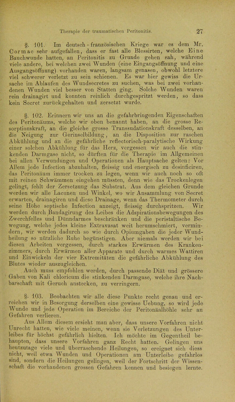 §. 101. Im deutsch - französischen Kriege war es dem Mr. Cormac sehr aufgefallen, dass er fast alle Blessirten, welche Eine Bauchwunde hatten, an Peritonitis zu Grunde gehen sah, während viele andere, bei welchen zwei Wunden (eine Eingangsöffnung und eine Ausgangsöffnung) vorhanden waren, langsam genasen, obwohl letztere viel schwerer verletzt zu sein schienen. Es war hier gewiss die Ur- sache im Ablaufen des Wundsecretes zu suchen, was bei zwei vorhan- denen Wunden viel besser von Statten ging. Solche Wunden waren rein drainagirt und konnten reinlich durchgespritzt werden, so dass kein Secret zurückgehalten und zersetzt wurde. §. 102. Erinnern wir uns an die gefahrbringenden Eigenschaften des Peritonäums, welche wir oben benannt haben, an die grosse Re- sorptionskraft, an die gleiche grosse Transsudationskraft desselben, an die Neigung zur Gerinselbildung, an die Disposition zur raschen Abkühlung und an die gefährliche reflectorisch-paralytische Wirkung einer solchen Abkühlung für das Herz, vergessen wir auch die stin- kenden Darm gase nicht, so dürften für die Therapie im Allgemeinen bei allen Verwundungen und Operationen als Hauptsache gelten: Vor Allem jede Infection abzuhalten, fleissig und energisch zu desinficiren, das Peritonäum immer trocken zu legen, wenn wir auch noch so oft mit reinen Schwämmen eingehen müssten, denn wie das Trockenlegen gelingt, fehlt der Zersetzung das Substrat. Aus dem gleichen Gi’unde werden wir alle Lacunen und Winkel, wo wir Ansammlung von Secret erwarten, drainagiren und diese Drainage, wenn das Thermometer durch seine Höhe septische Infection anzeigt, fleissig durchspritzen. Wir werden durch Bandagirung des Leibes die Adspirationsbewegungen des Zwerchfelles und Dünndarmes beschränken und die peristaltische Be- wegung, welche jedes kleine Extravasat weit herumschmiert, vermin- dern, wir werden dadurch so wie durch Opiumgaben die jeder Wund- heilung so nützliche Ruhe begünstigen. Aber niemals werden wir bei diesen Arbeiten vergessen, durch starkes Erwärmen des Kranken- zimmers, durch Erwärmen aller Apparate und durch warmes Wattiren und Einwickeln der vier Extremitäten die gefährliche Abkühlung des Blutes wieder auszugleichen. Auch muss empfohlen werden, durch passende Diät und grössere Gaben von Kali chloricum die stinkenden Darmgase, welche ihre Nach- barschaft mit Geruch anstecken, zu verringern. §. 103. Beobachten wir alle diese Punkte recht genau und er- reichen wir in Besorgung derselben eine gewisse Hebung, so wird jede Wunde und jede Operation im Bereiche der Peritonäalhöhle sehr an Gefahren verlieren. Aus Allem diesem ersieht man aber, dass unsere Vorfahren nicht Unrecht hatten, wie viele meinen, wenn sie Verletzungen des Unter- leibes für höchst gefährlich hielten. Ich möchte im Gegentheil be- haupten, dass unsere Vorfahren ganz Recht hatten. Gelingen uns heutzutage viele und überraschende Heilungen, so ereignet sich diess nicht, weil etwa Wunden und Operationen <am Unterleibe gefahrlos sind, sondern die Heilungen gelingen, weil der Fortschritt der Wissen- schaft die vorhandenen grossen Gefahren kennen und besiegen lernte.