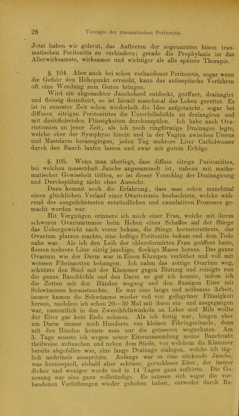 Jetzt haben wir gelernt, das Auftreten der sogenannten bösen trau- matischen Peritonitis zu verhindern; gerade die Prophylaxis ist das Allerwh’ksamste, wirksamer und wichtiger als alle spätere Therapie. §. 104. Aber auch bei schon vorhandener Peritonitis, sogar wenn die Gefahr den Höhepunkt erreicht, kann das antiseptische Verfahren oft eine Wendung zum Guten bringen. Wird ein abgesackter Jaucheherd entdeckt, geöffnet, drainagirt und fleissig desinficirt, so ist hiemit manchmal das Leben gerettet. Es ist in neuester Zeit schon wiederholt die Idee aufgetaucht, sogar bei diffusen eitrigen Peritonitites die Unterleibshöhle zu drainagiren und mit desinficirenden Flüssigkeiten durchzuspülen. Ich habe nach Ova- riotomien zu jener Zeit, als ich noch ringförmige Drainagen legte, welche ober der Symphyse hinein und in der Vagina zwischen Uterus und Mastdarm herausgingen, jeden Tag mehrere Liter Carbolwasser durch den Bauch laufen lassen und zwar mit gutem Erfolge. §. 105. Wenn man überlegt, dass diffuse eitrige Peritonitites, bei welchen massenhaft Jauche angesammelt ist, nahezu mit mathe- matischer Gewissheit tödten, so ist dieser Vorschlag der Drainagirung und Durchspülung nicht ohne Aussicht. Dazu kommt noch die Erfahrung, dass man schon manchmal einen glücklichen Verlauf einer Ovariotomie beobachtete, welche wäh- rend des ausgedehntesten entzündlichen und exsudativen Prozesses ge- macht worden war. Mit Vergnügen erinnere ich mich einer Frau, welche mit ihrem schweren Ovariumtumor beim Heben eines Schaffes auf der Stiege das Uebergewicht nach vorne bekam, die Stiege herunterstürzte, das Ovarium platzen machte, eine heftige Peritonitis bekam und dem Tode nahe war. Als ich den Leib der chloroformirten Frau geöffnet halte, flössen mehrere Liter eitrig jauchige, flockige Masse heraus. Das ganze Ovarium wie der Darm war in Einen Klumpen verlöthet und voll mit weissen Fibrinzotten behängen. Ich nahm das zottige Ovarium weg, schützte den Stiel mit der Klammer gegen Blutung und reinigte nun die ganze Bauchhöhle und den Darm so gut ich konnte, indem ich die Zotten mit den Händen wegzog und den flüssigen Eiter mit Schwämmen heraustauchte. Es war eine lange und mühsame Arbeit, immer kamen die Schwämme wieder voll von gelbgrüner Flüssigkeit heraus, nachdem ich schon 20—30 Mal mit ihnen ein- und ausgegangen war, namentlich in den Zwerchfellswinkeln an Leber und Milz wollte der Eiter gar kein Ende nehmen. Als ich fertig war, hingen aber am Darm immer noch Hunderte von kleinen Fibringerinseln, denn mit den Händen konnte man nur die grösseren wegnehmen. Am 5. Tage musste ich wegen neuer Eiteransammlung meine Bauchnaht theilweise aufrnachen und neben dem Stiele, von welchem die Klammer bereits abgcfallen war, eine lange Drainage einlegen, welche ich täg- lich mehrmals ausspritzte. Anfangs war es eine stinkende Jauche, was herausquoll, alsbald aber schöner, geruchloser Eiter, der immer dicker und weniger wurde und in 14 Tagen ganz aufliürte. Die Ge- nesung war eine ganz vollständige. Es müssen sich sogar die vor- handenen Verlöthungen wieder gehoben liaben, entweder durch Ke-