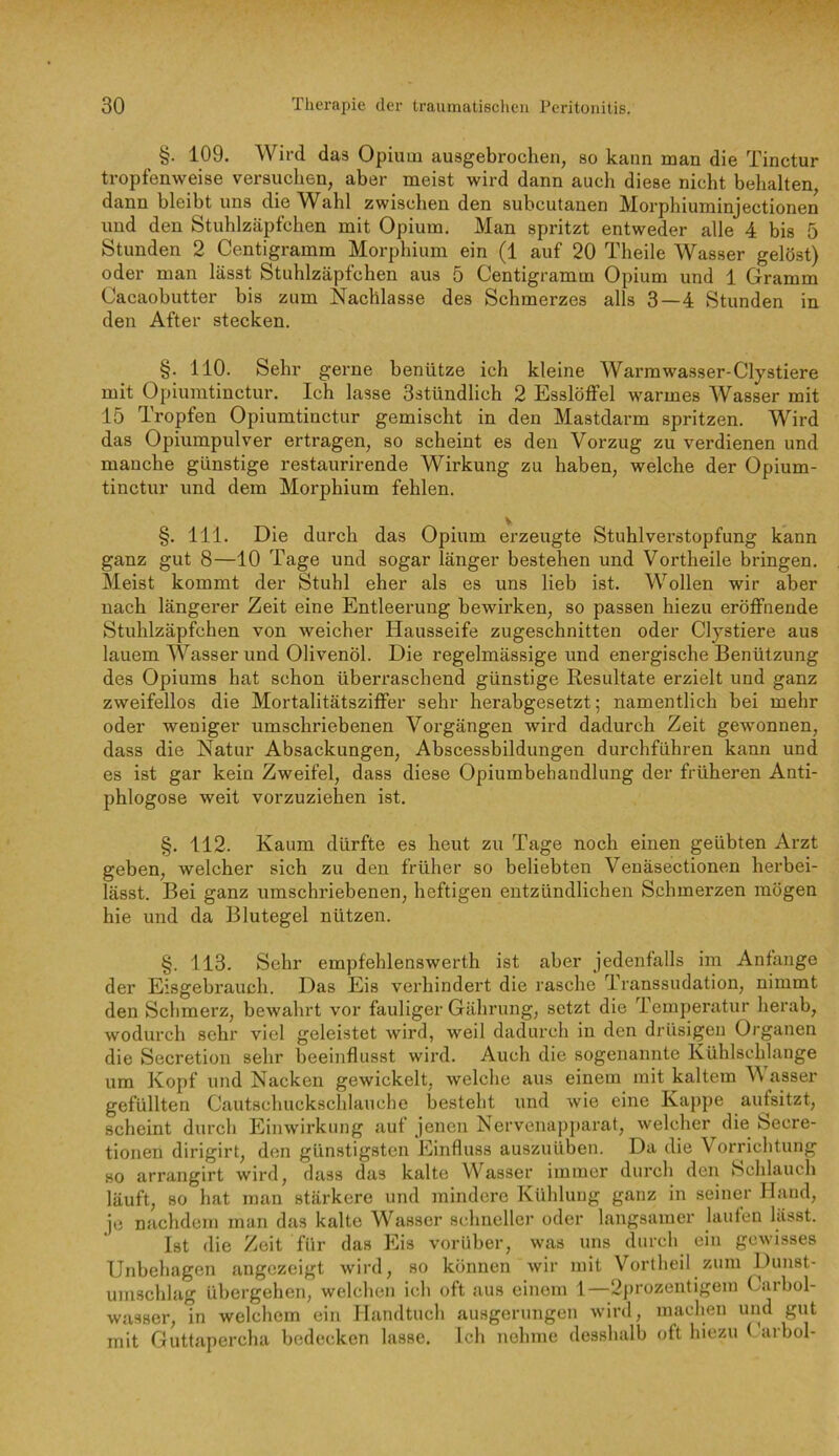 §. 109. Wird das Opium ausgebrochen, so kann man die Tinctur tropfenweise versuchen, aber meist wird dann auch diese nicht behalten, dann bleibt uns die Wahl zwischen den subcutanen Morphiuminjectionen und den Stuhlzäpfchen mit Opium, Man spritzt entweder alle 4 bis 5 Stunden 2 Centigramm Morphium ein (1 auf 20 Theile Wasser gelöst) oder man lässt Stuhlzäpfchen aus 5 Centigramm Opium und 1 Gramm Cacaobutter bis zum Nachlasse des Schmerzes alls 3—4 Stunden in den After stecken. §. 110. Sehr gerne benütze ich kleine Warmwasser-Clystiere mit Opiumtinctur. Ich lasse 3stündlich 2 Esslöffel warmes Wasser mit 15 Tropfen Opiumtinctur gemischt in den Mastdarm spritzen. Wird das Opiumpulver ertragen, so scheint es den Vorzug zu verdienen und manche günstige restaurirende Wirkung zu haben, welche der Opium- tinctur und dem Morphium fehlen. §. 111. Die durch das Opium erzeugte Stuhlverstopfung kann ganz gut 8—10 Tage und sogar länger bestehen und Vortheile bringen. Meist kommt der Stuhl eher als es uns lieb ist. Wollen wir aber nach längerer Zeit eine Entleerung bewirken, so passen hiezu eröffnende Stuhlzäpfchen von weicher Hausseife zugeschnitten oder Cljstiere aus lauem Wasser und Olivenöl. Die regelmässige und energische Benützung des Opiums hat schon überraschend günstige Resultate erzielt und ganz zweifellos die Mortalitätsziffer sehr herabgesetzt; namentlich bei mehr oder weniger umschriebenen Voi’gängen wird dadurch Zeit gewonnen, dass die Natur Absackungen, Abscessbildungen durchführen kann und es ist gar kein Zweifel, dass diese Opiumbehandlung der früheren Anti- phlogose weit vorzuziehen ist. §. 112. Kaum dürfte es heut zu Tage noch einen geübten Arzt geben, welcher sich zu den früher so beliebten Venäsectionen herbei- lässt. Bei ganz umschriebenen, heftigen entzündlichen Schmerzen mögen hie und da Blutegel nützen. §. 113. Sehr empfehlenswerth ist aber jedenfalls im Anfänge der Eisgebrauch. Das Eis verhindert die rasche Transsudation, nimmt den Schmerz, bewahrt vor fauliger Gährung, setzt die Temperatur herab, wodurch sehr viel geleistet wird, weil dadurch in den drüsigen Organen die Secretion sehr beeinflusst wird. Auch die sogenannte Kühlschlange um Kopf und Nacken gewickelt, welche aus einem mit kaltem W asser gefüllten Cautschuckschlauche besteht und wie eine Kappe aufsitzt, scheint durch Einwirkung auf jenen Nervenapparat, welcher die Secre- tionen dirigirt, den günstigsten Einfluss auszuüben. Da die Vorrichtung HO arrangirt wird, dass das kalte Wasser immer durch den Schlauch läuft, so hat man stärkere und mindere Kühlung ganz in seiner Hand, je nachdem man das kalte Wasser schneller oder langsamer lauten lässt. Ist die Zeit für das Eis vorüber, was uns durch ein gewisses Unbehagen angezeigt wird, so können wir mit Vortheil zum Dunst- umschlag übergehen, welchen ich oft aus einem 1—2j)rozentigem Carbol- wasser, in welchem ein Handtuch ausgerungen wird, machen und gut mit Guttapercha bedecken lasse. Ich nehme desshalb oft hiezu Garbol-