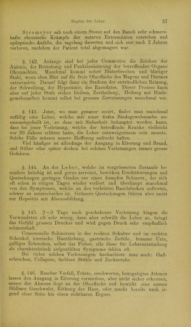 Stromeyer sah nach einem Stosse auf den Bauch sehr schmerz- hafte chronische Krämpfe der unteren Extremitäten entstehen und epileptische Anfälle, die tagelang dauerten und sich erst nach 2 Jahren verloren, nachdem der Patient total abgemagert war. §. 142. Anfangs sind bei jeder Commotion die Zeichen der Anämie, der Betäubung und Funktionsstörung der betreffenden Organe Ohnmächten. Manchmal kommt sofort Bluterbrechen und blutiger Stuhl, wenn eben Blut auf die freie Oberfläche des Magens und Darmes extravasirte. Darauf folgt dann ein Stadium der entzündlichen Reizung, der Schwellung, der Hyperämie, des Exsudates. Dieser Prozess kann aber auf jeder Stufe stehen bleiben, Zertheilung, Heilung mit Binde- gewebsnarben kommt selbst bei grossen Zerreissungen manchmal vor. §. 143. Jetzt, wo man genauer secirt, findet man manchmal zufällig eine Leber, welche mit einer tiefen Bindegewebsnarbe zu- sammengeheilt ist, so dass mit Sicherheit behauptet werden kann, dass bei jener Verletzung, welche der betreffende Kranke vielleicht vor 20 Jahren erlitten hatte, die Leber entzweigerissen sein musste. Solche Fälle müssen unsere Hoffnung aufrecht halten. Viel häufiger ist allerdings der Ausgang in Eiterung und Brand, und früher oder später drohen bei solchen Verletzungen immer grosse Gefahren. §. 144. An der Leber, welche im vergrösserten Zustande be- sonders brüchig ist und gerne zerreisst, bewii'ken Erschütterungen und Quetschungen geringen Grades nur einen dumpfen Schmerz, der sich oft schon in einigen Tagen wieder verliert und überhaupt manchmal von den Symptomen, welche an den verletzten Bauchdecken auftreten, schwer zu unterscheiden ist. Grössere Quetschungen führen aber meist zur Hepatitis mit Abscessbildung. §. 145. 2—3 Tage nach geschehener Verletzung klagen die Verwundeten oft sehr wenig, dann aber schwillt die Leber an, bringt das Gefühl grossen Druckes und wird gegen Druck sehr empfindlich schmerzhaft. Consensuelle Schmerzen in der rechten Schulter und im rechten Schenkel, icterische Hautfärbung, gastrische Zufälle, brauner Urin, galliges Erbrechen, selbst das Fieber, alle diese für Leberentzündung als charakteristisch aufgezählten Symptome fehlen oft. Bei vielen solchen Verletzungen beobachtete man auch: Gall- erbrechen, Collapsiis, farblose Stühle und ZuckeiTuhr. §. 14C. Rascher Verfall, Fröste, erschwertes, beängstigtes Athmen lassen den Ausgang in Eiterung vermuthen, aber nicht sicher erkennen, ausser der Abscess liegt an der Oberfläche und bewirkt eine aussen fühlbare Geschwulst, Röthung der Haut, oder macht bereits nach ir- gend einer Seite hin einen sichtbaren Erguss.