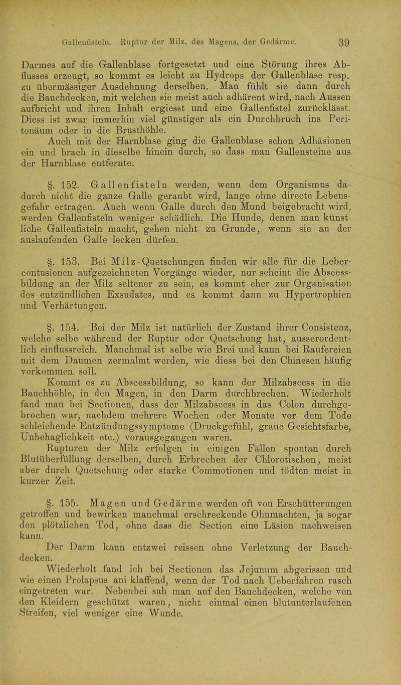 Darmes auf die Gallenblase fortgesetzt und eine Störung ihres Ab- flusses erzeugt, so kommt es leicht zu Hydrops der Gallenblase resp, zu übermässiger Ausdehnung derselben. Man fühlt sie dann durch die Bauchdecken, mit welchen sie meist auch adhärent wird, nach Aussen aufbricht und ihren Inhalt ergiesst und eine Gallenfistel zurücklässt. Diess ist zwar immerhin viel günstiger als ein Durchbruch ins Peri- tonäum oder in die Brusthöhle. Auch mit der Harnblase ging die Gallenblase schon Adhäsionen ein und brach in dieselbe hinein durch, so dass man Gallensteine aus der Harnblase entfernte. §. 152. Gallenfisteln werden, wenn dem Organismus da- durch nicht die ganze Galle geraubt wird, lange ohne directe Lebens- gefahr ertragen. Auch wenn Galle durch den Mund beigebracht wird, werden Gallenfisteln weniger schädlich. Die Hunde, denen man künst- liche Gallenfisteln macht, gehen nicht zu Grunde, wenn sie an der auslaufenden Galle lecken dürfen. §. 153. Bei Milz-Quetschungen finden wir alle für die Leber- contusionen aufgezeichneten Vorgänge wieder, nur scheint die Abscess- bildung an der Milz seltener zu sein, es kommt eher zur Organisation des entzündlichen Exsudates, und es kommt dann zu Hypertrophien und Verhärtungen. §. 154. Bei der Milz ist natürlich der Zustand ihrer Consistenz, welche selbe während der Ruptur oder Quetschung hat, ausserordent- lich einflussreich. Manchmal ist selbe wie Brei und kann bei Raufereien mit dem Daumen zermalmt werden, wie diess bei den Chinesen häufig Vorkommen soll. Kommt es zu Abscessbildung, so kann der Milzabscess in die Bauchhöhle, in den Magen, in den Darm durchbrechen. Wiederholt fand man bei Sectionen, dass der Milzabscess in das Colon durchge- brochen war, nachdem mehrere Wochen oder Monate vor dem Tode schleichende Entzündungssymptome (Druckgefühl, graue Gesichtsfarbe, Unbehagliclikeit etc.) vorausgegangen waren. Rupturen der Milz erfolgen in einigen Fällen spontan durch Blutüberfüllung derselben, durch Erbrechen der Chlorotischen, meist aber durch Quetschung oder starke Commotionen und tödten meist in kurzer Zeit. §. 155. Magen und Gedärme werden oft von Erschütterungen getroffen und bewirken manchmal erschreckende Ohnmächten, ja sogar den plötzlichen Tod, ohne dass die Section eine Läsion nachweisen kann. Der Darm kann entzwei reissen ohne Verletzung der Bauch- decken. Wiederholt fand ich bei Sectionen das Jejunum abgerissen und wie einen Prolapsus ani klaffend, wenn der Tod nach Ueberfahren rasch eingetreten war. Nebenbei sah man auf den Bauchdecken, welche von den Kleidern geschützt waren, nicht einmal einen blutunterlaufenen Streifen, viel weniger eine Wunde.