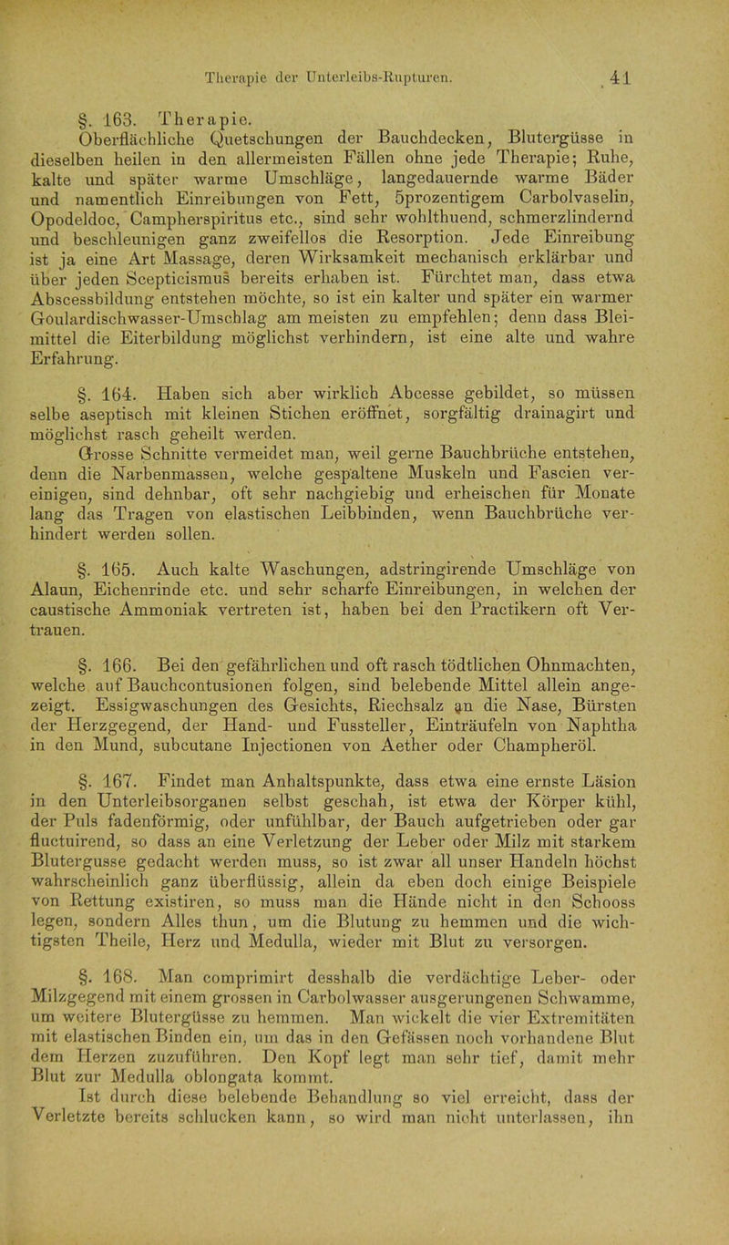 §. 163. Therapie. Oberflächliche Quetschungen der Bauchdecken, Blutergüsse in dieselben heilen in den allermeisten Fällen ohne jede Therapie; Ruhe, kalte und später warme Umschläge, langedauernde warme Bäder und namentlich Einreibungen von Fett, öprozentigem Carboivaselin, Opodeldoc, Campherspiritus etc., sind sehr wohlthuend, schmerzlindernd und beschleunigen ganz zweifellos die Resorption. Jede Einreibung ist ja eine Art Massage, deren Wirksamkeit mechanisch erklärbar und über jeden Scepticismus bereits erhaben ist. Fürchtet man, dass etwa Abscessbildung entstehen möchte, so ist ein kalter und später ein warmer Goulardischwasser-Umschlag am meisten zu empfehlen; denn dass Blei- mittel die Eiterbildung möglichst verhindern, ist eine alte und wahre Erfahrung. §. 164. Haben sich aber wirklich Abcesse gebildet, so müssen selbe aseptisch mit kleinen Stichen eröffnet, sorgfältig drainagirt und möglichst rasch geheilt werden. Grosse Schnitte vermeidet man, weil gerne Bauchbrüche entstehen, denn die Narbenmasseu, welche gespaltene Muskeln und Fascien ver- einigen, sind dehnbar, oft sehr nachgiebig und erheischen für Monate lang das Tragen von elastischen Leibbinden, wenn Bauchbrüche ver- hindert werden sollen. §. 165. Auch kalte Waschungen, adstringirende Umschläge von Alaun, Eichenrinde etc. und sehr scharfe Einreibungen, in welchen der caustische Ammoniak vertreten ist, haben bei den Practikern oft Ver- trauen. §. 166. Bei den gefährlichen und oft rasch tödtlichen Ohnmächten, welche auf Bauchcontusionen folgen, sind belebende Mittel allein ange- zeigt. Essigwaschungen des Gesichts, Riechsalz g,n die Nase, Bürsten der Herzgegend, der Hand- und Fussteller, Einträufeln von Naphtha in den Mund, subcutane Injectionen von Aether oder Champheröl. §. 167. Findet man Anhaltspunkte, dass etwa eine ernste Läsion in den Unterleibsorganen selbst geschah, ist etwa der Körper kühl, der Puls fadenförmig, oder unfühlbar, der Bauch aufgetrieben oder gar fluctuirend, so dass an eine Verletzung der Leber oder Milz mit starkem Blutergusse gedacht werden muss, so ist zwar all unser Handeln höchst wahrscheinlich ganz überflüssig, allein da eben doch einige Beispiele von Rettung existiren, so muss man die Hände nicht in den Schooss legen, sondern Alles thun, um die Blutung zu hemmen und die wich- tigsten Theile, Herz und Medulla, wieder mit Blut zu versorgen. §. 168. Man comprimirt desshalb die verdächtige Leber- oder Milzgegend mit einem grossen in Carbolwasser ausgerungenen Schwamme, um weitere Blutergüsse zu hemmen. Man wickelt die vier Extremitäten mit elastischen Binden ein, um das in den Gefässen noch vorhandene Blut dem Herzen zuzuführen. Den Kopf legt man sehr tief, damit mehr Blut zur Medulla oblongata kommt. Ist durch diese belebende Behandlung so viel erreicht, dass der Verletzte bereits schlucken kann, so wird man nicht unterlassen, ihn