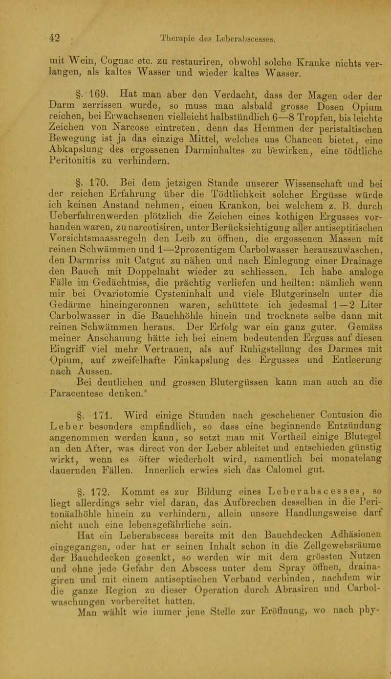 mit ein, Cognac etc. zu restauriren, obwohl solche Kranke nichts ver- langen, als kaltes Wasser und wieder kaltes Wasser. §.169. Hat man aber den Verdacht, dass der Magen oder der Darm zerrissen wurde, so muss man alsbald grosse Dosen Opium reichen, bei Erwachsenen vielleicht halbstündlich 6—8 Tropfen, bis leichte Zeichen von Karcose eintreten, denn das Hemmen der peristaltischen Bewegung ist ja das einzige Mittel, welches uns Chancen bietet, eine Abkapslung des ergossenen Darminhaltes zu bewirken, eine tödtliche Peritonitis zu verhindern. §. 170. Bei dem jetzigen Stande unserer Wissenschaft und bei der reichen Erfahrung über die Tödtlichkeit solcher Ergüsse würde ich keinen Anstand nehmen, einen Kranken, bei welchem z. B. durch Ueberfahrenwerden plötzlich die Zeichen eines kothigen Ergusses vor- handenwaren, zunarcotisiren, unter Berücksichtigung aller antiseptitischen Vorsichtsmaassregeln den Leib zu öffnen, die ergossenen Massen mit reinen Schwämmen und 1—2pi'ozentigem Carbolwasser herauszuwaschen, den Darmriss mit Catgut zu nähen und nach Einlegung einer Drainage den Bauch mit Doppelnaht wieder zu schliessen. Ich habe analoge Fälle im Gedächtniss, die prächtig verliefen und heilten: nämlich wenn mir bei Ovariotomie Cysteninhalt und viele Blutgerinseln unter die Gedärme hineingeronnen waren, schüttete ich jedesmal 1 — 2 Liter Carbolwasser in die Bauchhöhle hinein und trocknete selbe dann mit reinen Schwämmen heraus. Der Erfolg war ein ganz guter. Gemäss meiner Anschauung hätte ich hei einem bedeutenden Erguss auf diesen Eingriff viel mehr Vertrauen, als auf Ruhigstellung des Darmes mit Opium, auf zweifelhafte Einkapslung des Ergusses und Entleerung nach Aussen. Bei deutlichen und grossen Blutergüssen kann man auch an die Paracentese denken.* §. 171. Wird einige Stunden nach geschehener Contusion die Leber besonders empfindlich, so dass eine beginnende Entzündung angenommen werden kann, so setzt man mit Vortheil einige Blutegel an den After, was direct von der Leber ableitet und entschieden günstig wirkt, wenn es öfter wiedei’holt wird, namentlich bei monatelang dauernden Fällen. Inneilich erwies sich das Calomel gut. §. 172. Kommt es zur Bildung eines Leberabscesses, so liegt allerdings sehr viel daran, das Aufbrechen desselben in die Peri- tonäalhöhle hinein zu verhindern, allein unsere Handlungsweise darf nicht auch eine lebensgefährliche sein. Hat ein Leberabscess bereits mit den Bauchdecken Adhäsionen eingegangen, oder hat er seinen Inhalt schon in die Zellgewebsräume der Bauchdecken gesenkt, so werden wir mit dem grössten Nutzen und ohne jede Gefahr den Abscess unter dem Spray öttnen, draina- giren und mit einem antiseptischen Verband verbinden, nachdem wir die ganze Region zu dieser Operation durch Abi’asiren und Carbol- waschungen vorbereitet hatten. Man wählt wie immer jene Stelle zur Eröffnung, wo nach phy-