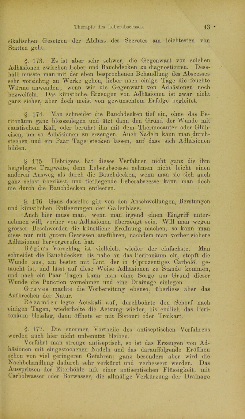 sikalischen Gesetzen der Abfluss des Secretes am leichtesten von Statten geht. §. 173. Es ist aber sehr schwer, die Gegenwart von solchen Adhäsionen zwischen Leber und Bauchdecken zu diagnosticiren. Dess- halb musste man mit der eben besprochenen Behandlung des Abscesses sehr vorsichtig zn Werke gehen, lieber noch einige Tage die feuchte Wärme anwenden, wenn wir die Gegenwart von Adhäsionen noch bezweifeln. Das künstliche Erzeugen von Adhäsionen ist zwar nicht ganz sicher, aber doch meist von gewünschtem Erfolge begleitet. §. 174. Man schneidet die Bauchdecken tief ein, ohne das Pe- ritonäum ganz blosszulegen und ätzt dann den Grund der Wunde mit caustischem Kali, oder berührt ihn mit dem Thermocauter oder Glüh- eisen, um so Adhäsionen zu erzeugen. Auch Nadeln kann man durch- stechen und ein Paar Tage stecken lassen, auf dass sich Adhäsionen bilden. §. 175. Uebrigens hat dieses Verfahren nicht ganz die ihm beigelegte Tragweite, denn Leberabscesse nehmen nicht leicht einen anderen Ausweg als durch die Bauchdecken, wenn man sie sich auch ganz selbst überlässt, und tiefliegende Leberabscesse kann man doch nie durch die Bauchdecken entleeren. §. 176. Ganz dasselbe gilt von den Anschwellungen, Berstungen und künstlichen Entleerungen der Gallenblase. Auch hier muss man, wenn man irgend einen Eingriff unter- nehmen will, vorher von Adhäsionen überzeugt sein. Will man wegen grosser Beschwerden die künstliche Eröffnung machen, so kann man diess nur mit gutem Gewissen ausführen, nachdem man vorher sichere Adhäsionen hervorgerufen hat. Begin’s Vorschlag ist vielleicht wieder der einfachste. Man schneidet die Bauchdecken bis nahe an das Peritonäum ein, stopft die Wunde aus, am besten mit Lint, der in lOprozentiges Carbolöl ge- taucht ist, und lässt auf diese Weise Adhäsionen zu Stande kommen, und nach ein Paar Tagen kann man ohne Sorge am Grund dieser Wunde die Punction vornehmen und eine Drainage einlegen. Graves machte die Vorbereitung ebenso, überliess aber das Auf brechen der Natur. Recamier legte Aetzkali auf, durchbohrte den Schorf nach einigen Tagen, wiederholte die Aetzung wieder, bis endlich das Peri- tonäum blosslag, dann öffnete er mit Bistouri oder Troikart. §. 177. Die enormen Vortheile des antiseptischen Verfahrens werden auch hier nicht unbenutzt bleiben. Verfährt man strenge antiseptisch, so ist das Erzeugen von Ad- häsionen mit eingestochenen Nadeln und das darauffolgende Eröffnen schon von viel geringeren Gefahren; ganz besonders aber wird die Nachbehandlung dadurch sehr verkürzt und verbessert werden. Das Ausspritzen der Eiterhöhle mit einer antiseptischen Flüssigkeit, mit Carbolwasser oder Borwasser, die allmälige Verkürzung der Drainage