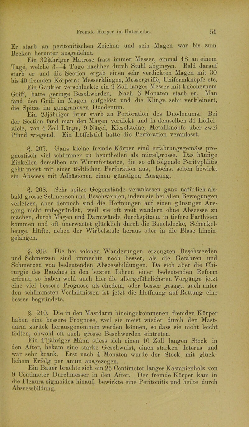 Er starb an peritonitischen Zeichen und sein Magen war bis zum Becken herunter ausgedehnt. Ein 32jähriger Matrose frass immer Messer, einmal 18 an einem Tage, welche 3—4 Tage nachher durch Stuhl abgingen. Bald darauf starb er und die Section ergab einen sehr verdickten Magen mit 30 bis 40 fremden Körpern: Messerklingen, Messergriffe, Uniformknöpfe etc. Ein Gaukler verschluckte ein 9 Zoll langes Messer mit knöchernem Griff, hatte geringe Beschwerden. Nach 3 Monaten starb er. Man fand den Griff im Magen aufgelöst und die Klinge sehr verkleinert, die Spitze im gangränösen Duodenum. Ein 23]ähriger Irrer starb an Perforation des Duodenums. Bei der Section fand man den Magen verdickt und in demselben 31 Löffel- stiele, von 4 Zoll Länge, 9 Nägel, Kieselsteine, Metallknöpfe über zwei Pfund wiegend. Ein Löffelstiel hatte die Perforation veranlasst. §. 207. Ganz kleine fremde Körper sind erfahrungsgemäss pro- gnostisch viel schlimmer zu beurtheilen als mittelgrosse. Das häufige Einkeilen derselben am Wurmfortsätze, die so oft folgende Perityphlitis geht’meist mit einer tödtlichen Perforation aus, höchst selten bewirkt ein Abscess mit Adhäsionen einen günstigen Ausgang. §. 208. Sehr spitze Gegenstände veranlassen ganz natürlich als- bald grosse Schmerzen und Beschwerden, indem sie bei allen Bewegungen verletzen, aber dennoch sind die Hoffnungen auf einen günstigen Aus- gang nicht unbegründet, weil sie oft weit wandern ohne Abscesse zu machen, durch Magen und Darmwände durchspitzen, in tiefere Parthieen kommen und oft unerwartet glücklich durch die Bauchdecke, Schenkel- beuge, Hüfte, neben der Wirbelsäule heraus oder in die Blase hinein- gelangen. §. 209. Die bei solchen Wanderungen erzeugten Beschwerden und Schmerzen sind immerhin noch besser, als die Gefahren und Schmerzen von bedeutenden Abscessbildungen. Da sich aber die Chi- rurgie des Bauches in den letzten Jahren einer bedeutenden Reform erfreut, so haben wohl auch hier die allergeföhrlichsten Vorgänge jetzt eine viel bessere Prognose als ehedem, oder besser gesagt, auch unter den schlimmsten Verhältnissen ist jetzt die Hoffnung auf Rettung eine besser begründete. §. 210. Die in den Mastdarm hineingekommenen fremden Körper haben eine bessere Prognose, weil sie meist wieder durch den Mast- darm zurück herausgenommen werden können, so dass sie nicht leicht tödten, obwohl oft auch grosse Beschwerden eintreten. Ein ITjähriger Mann stiess sich einen 10 Zoll langen Stock in den After, bekam eine starke Geschwulst, einen starken Icterus und war sehr krank. Erst nach 4 Monaten wurde der Stock mit glück- lichem Erfolg per anum ausgezogen. Ein Bauer brachte sich ein 25 Centimeter langes Kastanienholz von 9 Centimeter Durchmesser in den After. Der fremde Körper kam in die Flexura sigmoidea hinauf, bewirkte eine Peritonitis und heilte durch Abscessbildung.