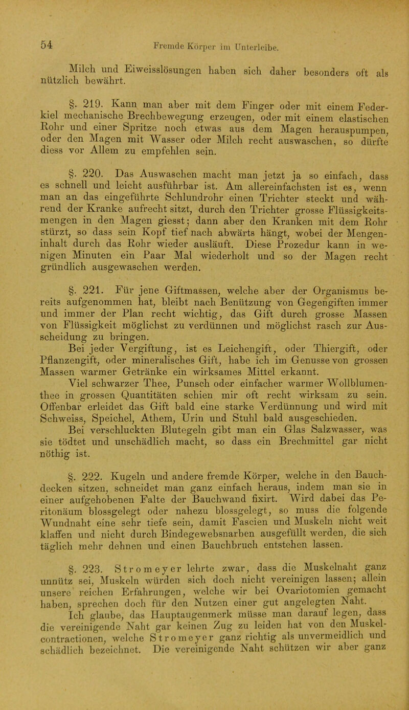 Milch und Eiweisslösungen haben sich daher besonders oft als nützlich bewährt. §. 219. Kann man aber mit dem Finger oder mit einem Feder- kiel mechanische Brechbewegung erzeugen, oder mit einem elastischen Rohr und einer Spritze noch etwas aus dem Magen herauspumpen, oder den Magen mit Wasser oder Milch recht auswaschen, so dürfte diess vor Allem zu empfehlen sein. §. 220. Das Auswaschen macht man jetzt ja so einfach, dass es schnell und leicht ausführbar ist. Am allereinfachsten ist es, wenn man an das eingeführte Schlundrohr einen Trichter steckt und wäh- rend der Kranke aufrecht sitzt, durch den Trichter grosse Flüssigkeits- mengen in den Magen giesst; dann aber den Kranken mit dem Rohr stürzt, so dass sein Kopf tief nach abwärts hängt, wobei der Mengen- inhalt durch das Rohr wieder ausläuft. Diese Prozedur kann in we- nigen Minuten ein Paar Mal wiederholt und so der Magen recht gründlich ausgewaschen werden. §. 221. Für jene Giftmassen, welche aber der Organismus be- reits aufgenommen hat, bleibt nach Benützung von Gegengiften immer und immer der Plan recht wichtig, das Gift durch grosse Massen von Flüssigkeit möglichst zu verdünnen und möglichst rasch zur Aus- scheidung zu bringen. Bei jeder Vergiftung, ist es Leichengift, oder Thiergift, oder Pflanzengift, oder mineralisches Gift, habe ich im Genüsse von grossen Massen warmer Getränke ein wirksames Mittel erkannt. Viel schwarzer Thee, Punsch oder einfacher warmer Wollblumen- thee in grossen Quantitäten schien mir oft recht wirksam zu sein. Offenbar erleidet das Gift bald eine starke Verdünnung und wird mit Schweiss, Speichel, Athem, Urin und Stuhl bald ausgeschieden. Bei verschluckten Blutegeln gibt man ein Glas Salzwasser, was sie tödtet und unschädlich macht, so dass ein Brechmittel gar nicht nöthig ist. §. 222. Kugeln und andere fremde Körper, welche in den Bauch- decken sitzen, schneidet man ganz einfach heraus, indem man sie in einer aufgehobenen Falte der Bauchwand fixirt. Wird dabei das Pe- ritonäum blossgelegt oder nahezu blossgelegt, so muss die folgende Wundnaht eine sehr tiefe sein, damit Fascien und Muskeln nicht weit klaffen und nicht durch Bindegewebsnarben ausgefüllt werden, die sich täglich mehr dehnen und einen Bauchbruch entstehen lassen. §. 223. Strom ey er lehrte zwar, dass die Muskelnaht ganz unnütz sei, Muskeln würden sich doch nicht vereinigen lassen; allein unsere reichen Erfahrungen, welche wir bei Ovariotomien gemacht haben, sprechen doch für den Nutzen einer gut angelegten Naht. Ich glaube, das Hauptaugenmerk müsse man darauf legen, dass die vereinigende Naht gar keinen Zug zu leiden hat von den Muskel- contractionen, welche Stromeyer ganz richtig als unvermeidlich und schädlich bezeichnet. Die vereinigende Naht schützen wir aber ganz