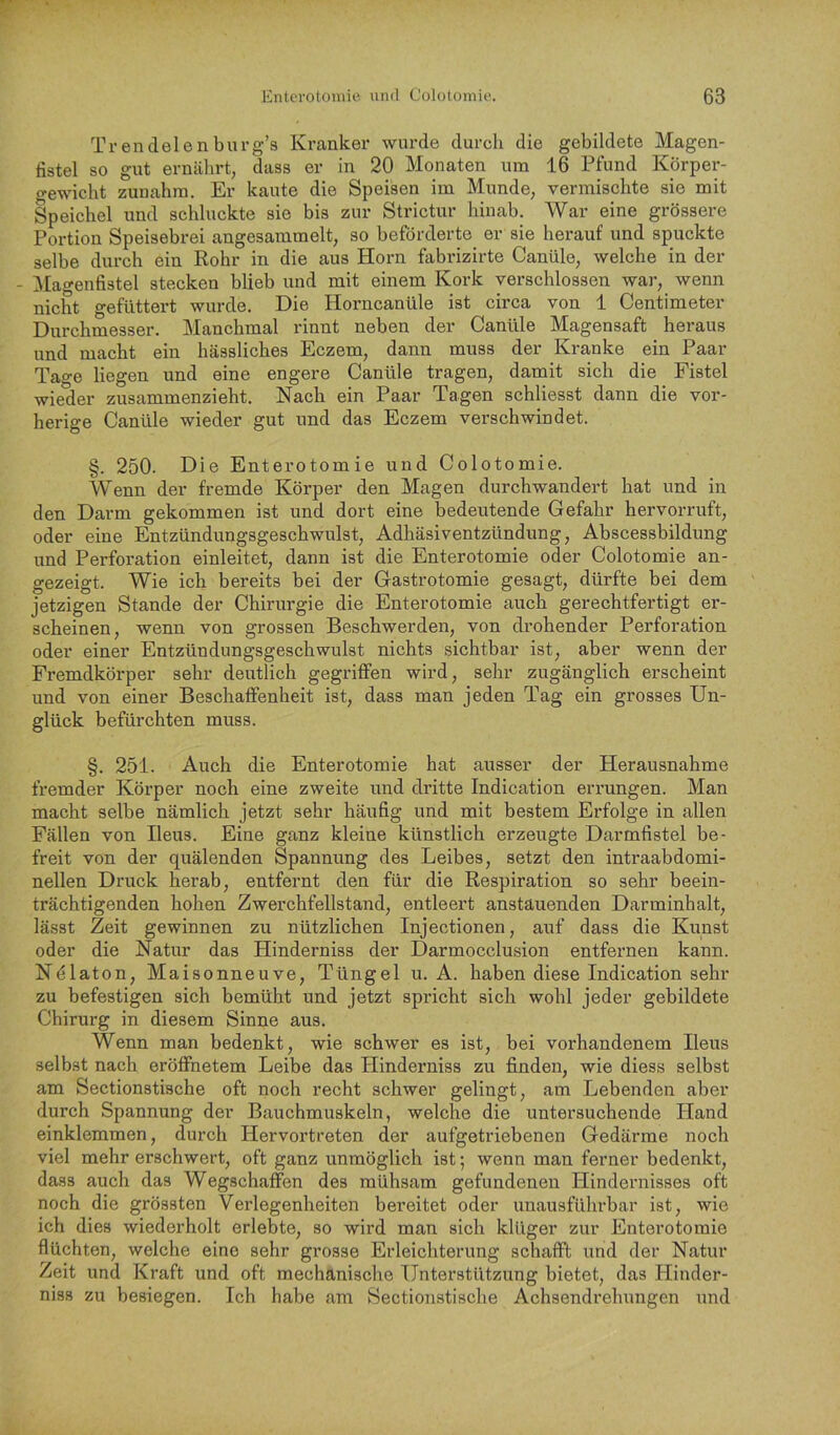 Trendelenburg’s Kranker wurde durch die gebildete Magen- tistel so gut ernälirt; dass er in 20 Monaten um 16 Pfund Körper- gewicht zuuahm. Er kaute die Speisen im Munde, vermischte sie mit Speichel und schluckte sie bis zur Strictur hinab. War eine grössere Portion Speisebrei angesammelt, so beförderte er sie herauf und spuckte selbe durch ein Rohr in die aus Horn fabi’izirte Canüle, welche in der - ]Hagenfistel stecken blieb und mit einem Kork verschlossen war, wenn nicht gefüttert wurde. Die Horncanüle ist circa von 1 Centimeter Durchmesser. Manchmal rinnt neben der Canüle Magensaft heraus und macht ein hässliches Eczem, dann muss der Kranke ein Paar Tao-e liegen und eine engere Canüle tragen, damit sich die Fistel wieder zusammenzieht. Nach ein Paar Tagen schliesst dann die vor- herige Canüle wieder gut und das Eczem verschwindet. §. 250. Die Enterotomie und Colotomie. Wenn der fremde Körper den Magen durchwandert hat und in den Darm gekommen ist und dort eine bedeutende Gefahr hervorruft, oder eine Entzündungsgeschwulst, Adhäsiventzündung, Abscessbildung und Perforation einleitet, dann ist die Enterotomie oder Colotomie an- gezeigt. Wie ich bereits bei der Gastrotomie gesagt, dürfte bei dem jetzigen Stande der Chirurgie die Enterotomie auch gerechtfertigt er- scheinen, wenn von grossen Beschwerden, von drohender Perforation oder einer Entzündungsgeschwulst nichts sichtbar ist, aber wenn der Fremdkörper sehr deutlich gegriffen wird, sehr zugänglich erscheint und von einer Beschaffenheit ist, dass man jeden Tag ein grosses Un- glück befürchten muss. §. 251. Auch die Enterotomie hat ausser der Herausnahme fremder Körper noch eine zweite und dritte Indication errungen. Man macht selbe nämlich jetzt sehr häufig und mit bestem Erfolge in allen Fällen von Ileus. Eine ganz kleine künstlich erzeugte Darmfistel be- freit von der quälenden Spannung des Leibes, setzt den intraabdomi- nellen Druck herab, entfernt den für die Respiration so sehr beein- trächtigenden hohen Zwerchfellstand, entleert anstäuenden Darminhalt, lässt Zeit gewinnen zu nützlichen Injectionen, auf dass die Kunst oder die Natur das Hinderniss der Darmocclusion entfernen kann. Nölaton, Maisonneuve, Tüngel u. A. haben diese Indication sehr zu befestigen sich bemüht und jetzt spricht sich wohl jeder gebildete Chirurg in diesem Sinne aus. Wenn man bedenkt, wie schwer es ist, bei vorhandenem Ileus selbst nach eröffnetem Leibe das Hinderniss zu finden, wie diess selbst am Sectionstische oft noch recht schwer gelingt, am Lebenden aber durch Spannung der Bauchmuskeln, welche die untersuchende Hand einklemmen, durch Hervortreten der aufgetriebenen Gedärme noch viel mehr erschwert, oft ganz unmöglich ist; wenn man ferner bedenkt, dass auch das Wegschaffen des mühsam gefundenen Hindernisses oft noch die grössten Verlegenheiten bereitet oder unausführbar ist, wie ich dies wiederholt erlebte, so wird man sich klüger zur Enterotomie flüchten, welche eine sehr grosse Erleichterung schafft und der Natur Zeit und Kraft und oft mechanische Unterstützung bietet, das Hinder- niss zu besiegen. Ich habe am Sectionstische Achsendrehungen und