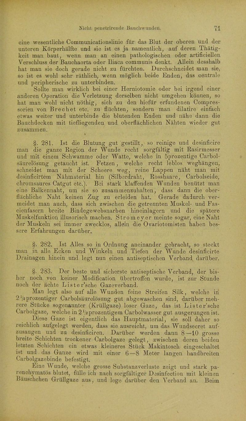 eine wesentliche Communicationslinie für das Blut der oberen und der unteren Körperhälfte und sie ist es ja namentlich, auf deren Thätig- keit man baut, wenn man an einen pathologischen oder artificiellen Verschluss der Bauchaorta oder Iliaca communis denkt. Allein desshalb hat man sie doch gerade nicht zu fürchten. Durchschneidet man sie, so ist es wohl sehr räthlich, wenn möglich beide Enden, das centrale und peripherische zu unterbinden. Sollte man wirklich bei einer Herniotomie oder bei irgend einer anderen Operation die Verletzung derselben nicht umgehen können, so hat man wohl nicht nöthig, sich zu den hiefür erfundenen Gompres- sorien von Brechet etc. zu flüchten, sondern man dilatire einfach etwas weiter und unterbinde die blutenden Enden und nähe dann die Bauchdecken mit tiefliegenden und oberflächlichen Nähten wieder gut zusammen. §. 281. Ist die Blutung gut gestillt, so reinige und desinficire man die ganze Region der Wunde recht sorgfältig mit Rasirmesser und mit einem Schwamme oder Watte, welche in öprozentige Carbol- säurelösung getaucht ist. Fetzen, welche recht leblos weghängen, schneidet man mit der Scheere weg, reine Lappen näht man mit desinficirtem Nähmaterial hin (Silberdraht, Rosshaare, Carbolseide, chromsaures Catgut etc.). Bei stark klaffenden Wunden benützt man eine Balkennaht, um sie so zusammenzuhalten, dass dann die ober- flächliche Naht keinen Zug zu erleiden hat. Gerade dadurch ver- meidet man auch, dass sich zwischen die getrennten Muskel- und Pas- cienfasern breite Bindegewebsnarben hineinlagern und die spätere Muskelfunktion illusorisch machen. Strom ey er meinte sogar, eine Naht der Muskeln sei immer zwecklos, allein die Ovariotomisten haben bes- sere Erfahrungen darüber. §. 282. Ist Alles so in Ordnung aneinander gebracht, so steckt man in alle Ecken und Winkeln und Tiefen der Wunde desinficirte Drainagen hinein und legt nun einen antiseptischen Verband darüber. §. 283. Der beste und sicherste antiseptische Verband, der bis- her noch von keiner Modification übertroffen wurde, ist zur Stunde noch der ächte Liste Esche Gazevei'band. Man legt also auf alle Wunden feine Streifen Silk, welche in 2 V2 prozentiger Carboisäurelösung gut abgewaschen sind, darüber meh- rere Stücke sogenannter (Krüllgaze) loser Gaze, das ist Lister’sche Carbolgaze, welche in2V2prozentigem Carbolwasser gut ausgerungen ist. Diese Gaze ist eigentlich das Hauptmaterial, sie soll daher so reichlich aufgelegt werden, dass sie ausreicht, um das Wuudseci'et auf- zusaugen und zu desinficiren. Darüber werden dann 8 —10 grosse breite Schichten trockener Carbolgaze gelegt, zwischen deren beiden letzten Schichten ein etwas kleineres Stück Makintosch eingeschaltet ist und das Ganze wird mit einer 6—8 Meter langen handbreiten Carboigazebinde befestigt. Eine Wunde, welche grosse Substanzverluste zeigt und stark pa- renchymatös blutet, fülle ich nach sorgfältiger Desinfection mit kleinen fläuschchen Grüllgaze aus, und lege darüber den A^erband an. Beim