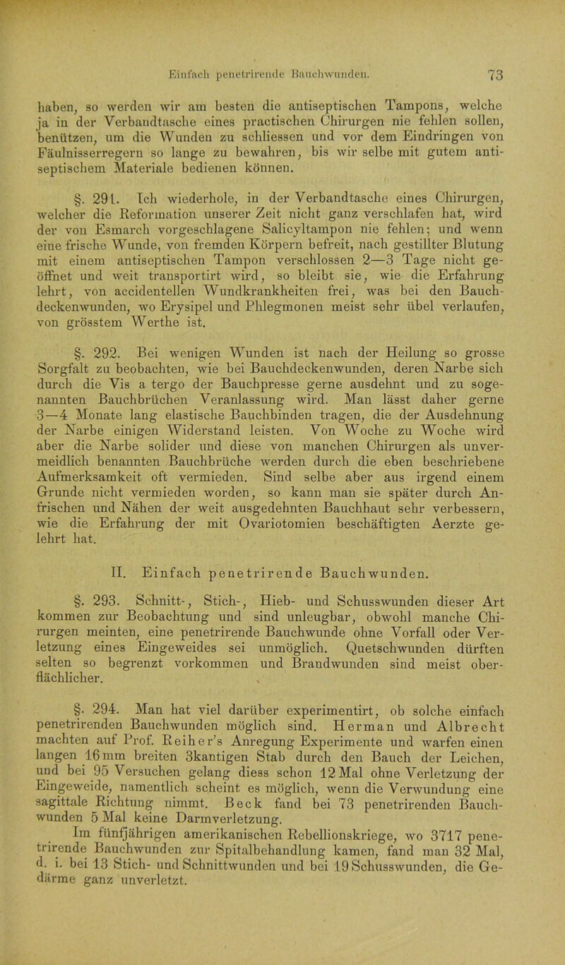 haben, so werden wir am besten die antiseptischen Tampons, welche ja in der Verbaudtasche eines practischen Chirurgen nie fehlen sollen, benützen, um die Wunden zu schliessen und vor dem Eindringen von Fäulnisserregern so lange zu bewahren, bis wir selbe mit gutem anti- septischem Materiale bedienen können. §. 291. Tch wiederhole, in der Verbandtasche eines Chirurgen, welcher die Reformation unserer Zeit nicht ganz verschlafen hat, wird der von Esmarch vorgeschlagene Salicyltampon nie fehlen; und wenn eine frische Wunde, von fremden Körpern befreit, nach gestillter Blutung mit einem antiseptischen Tampon verschlossen 2—3 Tage nicht ge- öffnet und weit transportirt wird, so bleibt sie, wie die Erfahrung lehrt, von accidentellen Wundkrankheiten frei, was bei den Bauch- deckenwunden, wo Erysipel und Phlegmonen meist sehr übel verlaufen, von grösstem Werthe ist. §. 292. Bei wenigen WTmden ist nach der Heilung so grosse Sorgfalt zu beobachten, wie bei Bauchdeckenwunden, deren Narbe sich durch die Vis a tergo der Bauchpresse gerne ausdehnt und zu soge- nannten Bauchbrüchen Veranlassung wird. Man lässt daher gerne 3—4 Monate lang elastische Bauchbinden tragen, die der Ausdehnung der Narbe einigen Widerstand leisten. Von Woche zu Woche wird aber die Narbe solider und diese von manchen Chirurgen als unver- meidlich benannten Bauchbrüche werden durch die eben beschriebene Aufmerksamkeit oft vermieden. Sind selbe aber aus irgend einem Grunde nicht vermieden worden, so kann man sie später durch An- frischen und Nähen der weit ausgedehnten Bauchhaut sehr verbessern, wie die Erfahrung der mit Ovariotomien beschäftigten Aerzte ge- lehrt hat. II. Einfach penetrirende Bauchwunden. §. 293. Schnitt-, Stich-, Hieb- und Schusswunden dieser Art kommen zur Beobachtung und sind unleughar, obwohl manche Chi- rurgen meinten, eine penetrirende Bauchwunde ohne Vorfall oder Ver- letzung eines Eingeweides sei unmöglich. Quetschwunden dürften selten so begrenzt verkommen und Brandwunden sind meist ober- flächlicher. §. 294. Man hat viel darüber experimentirt, ob solche einfach penetrirenden Bauchwunden möglich sind. Herman und Albrecht machten auf Prof. Reiher’s Anregung Expei'imente und warfen einen langen 16 mm breiten Skantigen Stab durch den Bauch der Leichen, und bei 95 Versuchen gelang diess schon 12 Mal ohne Verletzung der Eingeweide, namentlich scheint es möglich, wenn die Verwundung eine sagittale Richtung nimmt. Beck fand bei 73 penetrirenden Bauch- wunden 5 Mal keine Darmverletzung. Im fünQährigen amerikanischen Rebellionskriege, wo 3717 pene- trirende Bauchwunden zur Spitalbehandlung kamen, fand man 32 Mal, d. i. bei 13 Stich- und Schnittwunden und bei 19 Schusswunden, die Ge- därme ganz unverletzt.