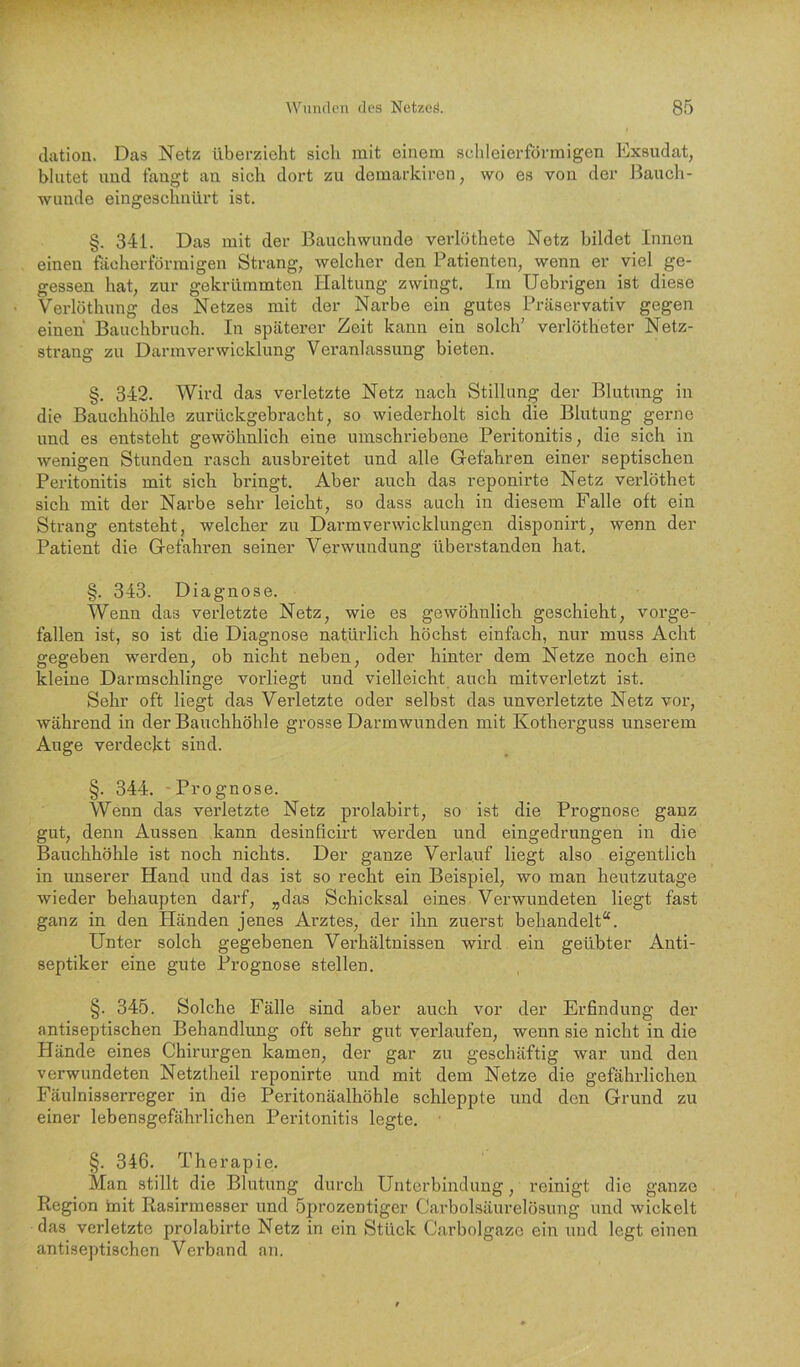 clation. Das Netz überzieht sich mit einem schleierförmigen Exsudat, blutet uud fangt au sich dort zu domarkii’en, wo es von der Bauch- wunde eingeschnürt ist. §. 341. Das mit der Bauchwunde verlöthete Netz bildet Innen einen ftioherförmigen Strang, welcher den Patienten, wenn er viel ge- gessen hat, zur gekrümmten Haltung zwingt. Im Uebrigen ist diese Verlöthung des Netzes mit der Narbe ein gutes Präservativ gegen einen Bauchbruch. In späterer Zeit kann ein solch’ verlötheter Netz- strang zu Darmverwicklung Veranlassung bieten. §. 342. Wird das verletzte Netz nach Stillung der Blutung in die Bauchhöhle zurückgebracht, so wiederholt sich die Blutung gerne und es entsteht gewöhnlich eine umschriebene Peritonitis, die sich in wenigen Stunden rasch ausbreitet und alle Gefahren einer septischen Peritonitis mit sich bringt. Aber auch das reponirte Netz verlöthet sich mit der Narbe sehr leicht, so dass auch in diesem Falle oft ein Strang entsteht, welcher zu Darmverwicklungen disponirt, wenn der Patient die Gefahren seiner Verwundung überstanden hat. §. 343. Diagnose. Wenn das verletzte Netz, wie es gewöhnlich geschieht, vorge- fallen ist, so ist die Diagnose natürlich höchst einfach, nur muss Acht gegeben werden, ob nicht neben, oder hinter dem Netze noch eine kleine Darmschlinge vorliegt und vielleicht auch mitverletzt ist. Sehr oft liegt das Verletzte oder selbst das unverletzte Netz vor, während in der Bauchhöhle grosse Darmwunden mit Kotherguss unserem Auge verdeckt sind. §. 344. -Prognose. Wenn das verletzte Netz prolabirt, so ist die Prognose ganz gut, denn Aussen kann desinficirt werden und eingedrungen in die Bauchhöhle ist noch nichts. Der ganze Verlauf liegt also eigentlich in unserer Hand und das ist so recht ein Beispiel, wo man heutzutage wieder behaupten darf, „das Schicksal eines Verwundeten liegt fast ganz in den Händen jenes Arztes, der ihn zuerst behandelt“. Unter solch gegebenen Verhältnissen wird ein geübter Anti- septiker eine gute Prognose stellen. §. 345. Solche Fälle sind aber auch vor der Erfindung der antiseptischen Behandlung oft sehr gut verlaufen, wenn sie nicht in die Hände eines Chirurgen kamen, der gar zu geschäftig war und den verwundeten Netztheil reponirte und mit dem Netze die gefährlichen Fäulnisserreger in die Peritonäalhöhle schleppte und den Grund zu einer lebensgefährlichen Peritonitis legte, §. 346. Therapie. Man stillt die Blutung durch Unterbindung, reinigt die ganze Region init Rasirmesser und öprozentiger Carboisäurelösung und wickelt das verletzte prolabirte Netz in ein Stück Carbolgaze ein und legt einen antiseptischen Verband an.