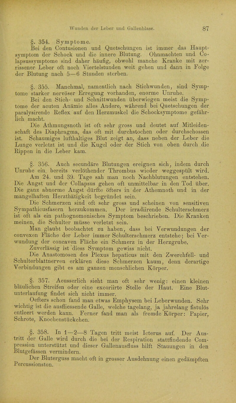 §. 354. Symptome. Bei den Contusionen und Quetschungen ist immer das Haupt- symptom der Schock und die innere Blutung. Ohnmächten und Co- lapsussymptome sind daher häufig, obwohl manche Kranke mit zer- rissener Leber oft noch Viertelstunden weit gehen und dann in Folge der Blutung nach 5—6 Stunden sterben. §. 355. Manchmal, namentlich nach Stichwunden, sind Symp- tome starker nervöser Erregung vorhanden, enorme Unruhe. Bei den Stich- und Schnittwunden überwiegen meist die Symp- tome der acuten Anämie alles Andere, während hei Quetschungen der paralysirende Eeflex auf den Herzmuskel die Schocksymptome gefähr- lich macht. Die Athmungsnoth ist oft sehr gross und deutet auf Mitleiden- schaft des Diaphragma, das oft mit durchstochen oder durchschossen ist. Schaumiges lufthaltiges Blut zeigt an, dass neben der Leber die Lunge verletzt ist und die Kugel oder der Stich von oben durch die Rippen in die Leber kam. §. 356. Auch secundäre Blutungen ereignen sich, indem durch Unruhe ein, bereits verlöthender Thrombus wieder weggespült wird. Am 24. und 39. Tage sah man noch Nachblutungen entstehen. Die Angst und der Collapsus gehen oft unmittelbar in den Tod über. Die ganz abnorme Angst dürfte öfters in der Athemnoth und in der mangelhaften Herzthätigkeit begründet sein. Die Schmerzen sind oft sehr gross und scheinen von sensitiven Sympathicusfasern herzukommen. Der irradiirende Schulterschmerz ist oft als ein pathognomonisches Symptom beschrieben. Die Kranken meinen, die Schulter müsse verletzt sein. Man glaubt beobachtet zu haben, dass bei Verwundungen der convexen Fläche der Leber immer Schulterschmerz entstehe; bei Ver- wundung der concaven Fläche ein Schmerz in der Herzgrube. Zuverlässig ist diess Symptom gewiss nicht. Die Anastomosen des Plexus hepaticus mit den Zwerchfell- und Schulterblattnerven erklären diese Schmerzen kaum, denn derartige Verbindungen gibt es am ganzen menschlichen Körper. §. 357. Aeusserlich sieht man oft sehr wenig: einen kleinen bläulichen Streifen oder eine exeoriirte Stelle der Haut. Eine Blut- unterlaufung findet sich nicht immer. Oefters schon fand man etwas Emphysem bei Leberwunden. Sehr wichtig ist die ausfliessende Galle, welche tagelang, ja jahrelang fistulös entleert werden kann. Ferner fand man als fremde Körper: Papier, Schrote, Knochenstückchen. §. 358. In 1—2—8 Tagen tritt meist Icterus auf. Der Aus- tritt der Galle wird durch die bei der Respiration stattfindende Com- pression unterstützt und dieser Gallenausfluss hilft Stauungen in den Blutgefässen vermindern. Der Bluterguss macht oft in grosser Ausdehnung einen gedämpften Percussionston.