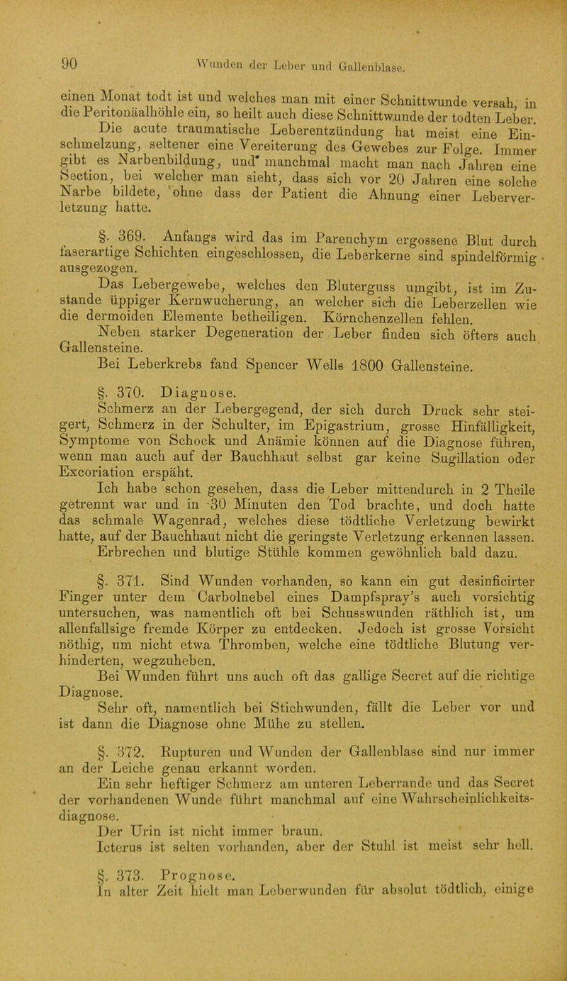 einen Monat todt ist und welches man mit einer Schnittwunde versah in die Peritonäalhöhle ein, so heilt auch diese Schnittwunde der todten Leber. Die acute traumatische Leberentzündung hat meist eine Ein- schmelzung, seltener eine Vereiterung des Gewebes zur Folge. Immer gibt es Narbenbilglung, und* manchmal macht man nach Jahren eine Section, bei welcher man sieht, dass sich vor 20 Jahren eine solche Larbe bildete, ohne dass der Patient die Ahnung einer Leberver- letzung hatte. §. 369. Anfangs wird das im Parenchym ergossene Blut durch faserartige Schichten eingeschlossen, die Leberkerne sind spindelförmig ausgezogen. ° Das Lebergewebe, welches den Bluterguss upigibt, ist im Zu- stande üppiger Kernwucherung, an welcher sich die Leberzellen wie die dermoiden Elemente betheiligen. Körnchenzellen fehlen. Neben starker Degeneration der Leber finden sich öfters auch Gallensteine. Bei Leberkrebs fand Spencer Wells 1800 Gallensteine. §. 370. Diagnose. Schmerz an der Lebergegend, der sich durch Druck sehr stei- gert, Schmerz in der Schulter, im Epigastrium, grosse Hinfälligkeit, Symptome von Schock und Anämie können auf die Diagnose führen, wenn man auch auf der Bauchhaut selbst gar keine Sugillation oder Excoriation erspäht. Ich habe schon gesehen, dass die Leber mittendurch in 2 Theile getrennt war und in 30 Minuten den 'Tod brachte, und doch hatte das schmale Wagenrad, welches diese tödtliche Verletzung bewirkt hatte, auf der Bauchhaut nicht die geringste Verletzung erkennen lassen. Erbrechen und blutige Stühle kommen gewöhnlich bald dazu. §. 371. Sind Wunden vorhanden, so kann ein gut desinficirter Finger unter dem Cai’bolnebel eines Dampfspray’s auch vorsichtig untersuchen, was namentlich oft bei Schusswunden räthlich ist, um allenfallsige fremde Körper zu entdecken. Jedoch ist grosse Vorsicht nöthig, um nicht etwa Thromben, welche eine tödtliche Blutung ver- hinderten, wegzuheben. Bei Wunden führt uns auch oft das gallige Secret auf die richtige Diagnose. Sehr oft, namentlich bei Stichwunden, fällt die Leber vor und ist dann die Diagnose ohne Mühe zu stellen. §. 372. Rupturen und Wunden der Gallenblase sind nur immer an der Leiche genau erkannt worden. Ein sehr heftiger Schmerz am unteren Leber ran de und das Secret der vorhandenen Wunde führt manchmal auf eine Wahrscheinlichkeits- diagnose. Der Urin ist nicht immer braun. Icterus ist selten vorhanden, aber der Stuhl ist meist sehr hell. §. 373. Prognose. in alter Zeit hielt man Leberwunden für absolut tödtlich, einige