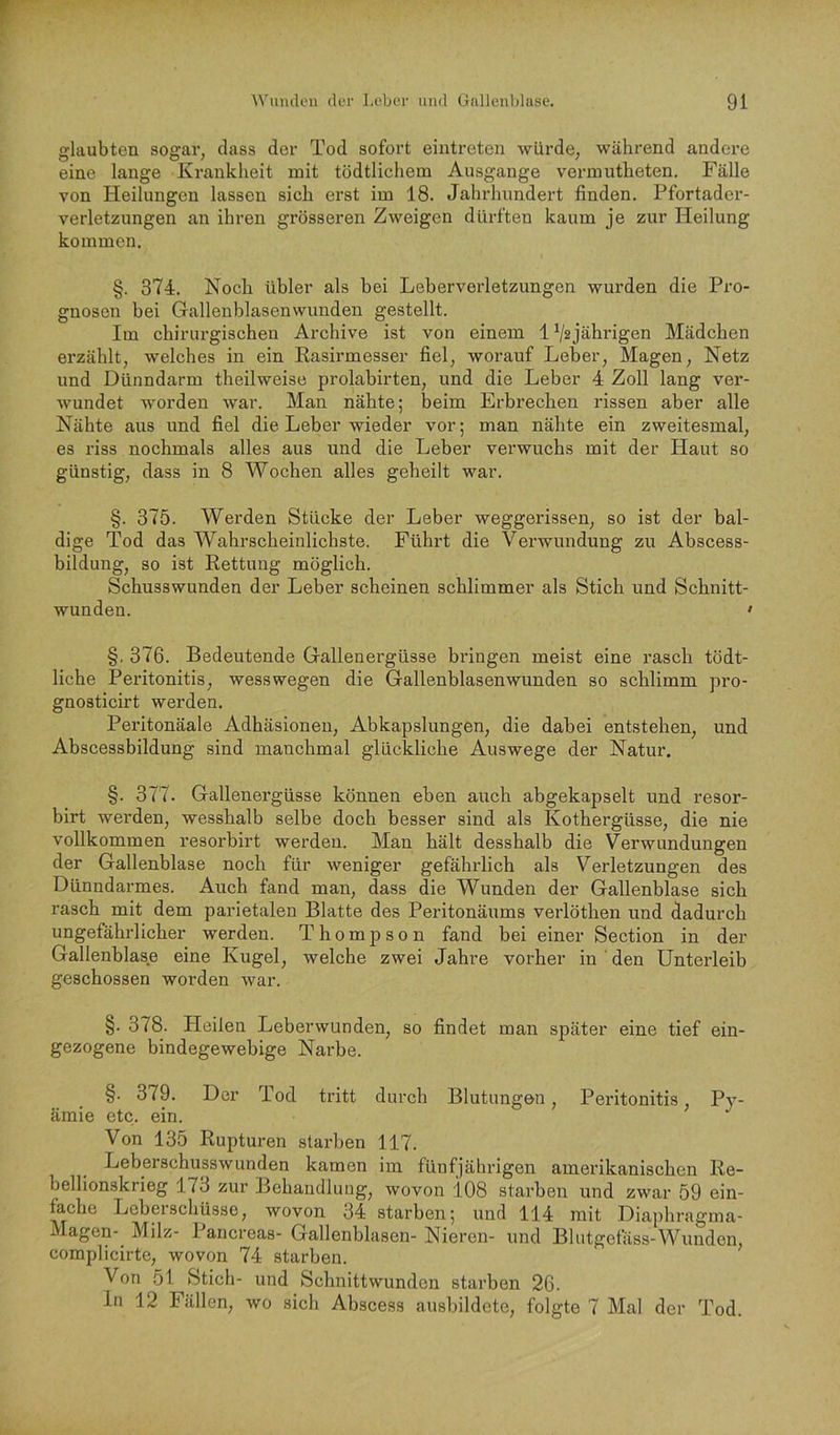 glaubten sogar, dass der Tod sofort eintreten würde, während andere eine lange Krankheit mit tödtlichem Ausgange vermutheten. Fälle von Heilungen lassen sich erst im 18. Jahrhundert finden. Pfortader- verletzungen an ihren grösseren Zweigen dürften kaum je zur Heilung kommen. §. 374. Noch übler als bei Leberverletzungen wurden die Pro- gnosen bei Gallenblasenwunden gestellt. Im chirurgischen Archive ist von einem 1^2jährigen Mädchen erzählt, welches in ein Rasirmesser fiel, worauf Leber, Magen, Netz und Dünndarm theilweise prolabirten, und die Leber 4 Zoll lang ver- wundet worden war. Man nähte; beim Erbrechen i’issen aber alle Nähte aus und fiel die Leber wieder vor; man nähte ein zweitesmal, es riss nochmals alles aus und die Leber verwuchs mit der Haut so günstig, dass in 8 Wochen alles geheilt war. §. 375. Werden Stücke der Leber weggerissen, so ist der bal- dige Tod das Wahrscheinlichste. Führt die Verwundung zu Abscess- bildung, so ist Rettung möglich. Schusswunden der Leber scheinen schlimmer als Stich und Schnitt- wunden. • §. 376. Bedeutende Gallenergüsse bringen meist eine rasch tödt- liche Peritonitis, wesswegen die Gallenblasenwunden so schlimm pro- gnosticirt werden. Peritonäale Adhäsionen, Abkapslungen, die dabei entstehen, und Abscessbildung sind manchmal glückliche Auswege der Natur. §. 377. Gallenergüsse können eben auch abgekapselt und resor- birt werden, wesshalb selbe doch besser sind als Kothergüsse, die nie vollkommen resorbirt werden. Man hält desshalb die Verwundungen der Gallenblase noch für weniger gefährlich als Verletzungen des Dünndarmes. Auch fand man, dass die Wunden der Gallenblase sich rasch mit dem parietalen Blatte des Peritonäums verlöthen und dadurch ungefährlicher werden. Thompson fand bei einer Section in der Gallenblase eine Kugel, welche zwei Jahre vorher in den Unterleib geschossen worden war. §. 378. Heilen Leberwunden, so findet man später eine tief ein- gezogene bindegewebige Narbe. §. 379. Der Tod tritt durch Blutungen, Peritonitis, Py- ämie etc. ein. Von 135 Rupturen starben 117. Leberschusswunden kamen im fünfjährigen amerikanischen Re- bellionskrieg 173 zur Behandlung, wovon i08 starben und zwar 59 ein- fache Leberschüsse, wovon 34 starben; und 114 mit Diaphragma- Magen-^ Milz- 1 ancreas- Gallenblasen- Nieren- und Blutgefäss-Wunden, complicirte, wovon 74 starben. Von 51 Stich- und Schnittwunden starben 26. ln 12 Fällen, wo sich Abscess ausbildete, folgte 7 Mal der Tod.
