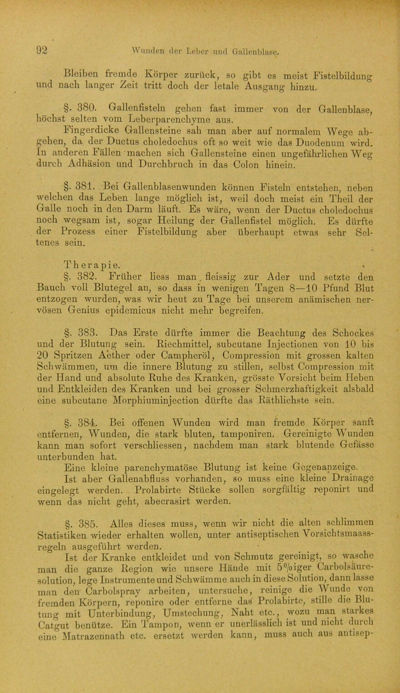 Bleiben fremde Körper zurück, so gibt es meist Fistelbildung und nach langer Zeit tritt doch der letale Ausgang hinzu. §. 380. Gallenfisteln gehen fast immer von der Gallenblase, höchst selten vom Leberparenchyme aus. Fingerdicke Gallensteine sah man aber auf normalem Wege ab- gehen, da der Ductus choledochus oft so weit wie das Duodenum wird. In anderen Fällen machen sich Gallensteine einen ungefährlichen Weg durch Adhäsion und Durchbruch in das Colon hinein. §. 381. Bei Gallenblasenwunden können Fisteln entstehen, neben welchen das Leben lange möglich ist, weil doch meist ein Theil der Galle noch in den Darm läuft. Es wäre, wenn der Ductus choledochus noch wegsam ist, sogar Heilung der Gallenfistel möglich. Es dürfte der Prozess einer Fistelbildung aber überhaupt etwas sehr Sel- tenes sein. Therapie. §. 382. Früher liess man, fleissig zur Ader und setzte den Bauch voll Blutegel an, so dass in wenigen Tagen 8—10 Pfund Blut entzogen wurden, was wir heut zu Tage bei unserem anämischen ner- vösen Genius epidemicus nicht mehr begreifen. §. 383. Das Erste dürfte immer die Beachtung des Schockes und der Blutung sein. Riechrnittel, subcutane Injectionen von 10 bis 20 Spritzen Aether oder Campheröl, Compression mit grossen kalten Schwämmen, um die innere Blutung zu stillen, selbst Compression mit der Hand und absolute Ruhe des Kranken, grösste Vorsicht beim hieben und Entkleiden des Kranken und bei grosser Schmerzhaftigkeit alsbald eine subcutane Morphiuminjection dürfte das Räthlichste sein. §. 384. Bei offenen Wunden wird man fremde Körper sanft entfernen, Wunden, die stark bluten, tamponiren. Gereinigte Wunden kann man sofort verschliessen, nachdem man stark blutende Gefässe unterbunden hat. Eine kleine parenchymatöse Blutung ist keine Gegenanzeige. Ist aber Gallenabfluss vorhanden, so muss eine kleine Drainage eingelegt werden. Prolabirte Stücke sollen sorgfältig reponirt und wenn das nicht geht, abecrasirt werden. §. 385. Alles dieses muss, wenn wir nicht die alten schlimmen Statistiken wieder erhalten wollen, unter antiseptischen Vorsichtsmaass- regeln ausgeführt werden. Ist der Kranke entkleidet und von Schmutz gereinigt, so wasche man die ganze Region wie unsere Hände mit 5®/oiger Carboisäure- solution, lege Instrumente und Schwämme auch in diese Solution, dann lasse man den Carbolspray arbeiten, untersuche, reinige die Wunde von fremden Körpern, reponire oder entferne das Prolabirte, stille die Blu- tung mit Unterbindung, Umstechung, Naht etc., wozu man starkes Catgut benütze. Ein Tampon, wenn er unerlässlich ist und nicht durch eine Matrazennath etc. ersetzt werden kann, muss auch aus antisep-