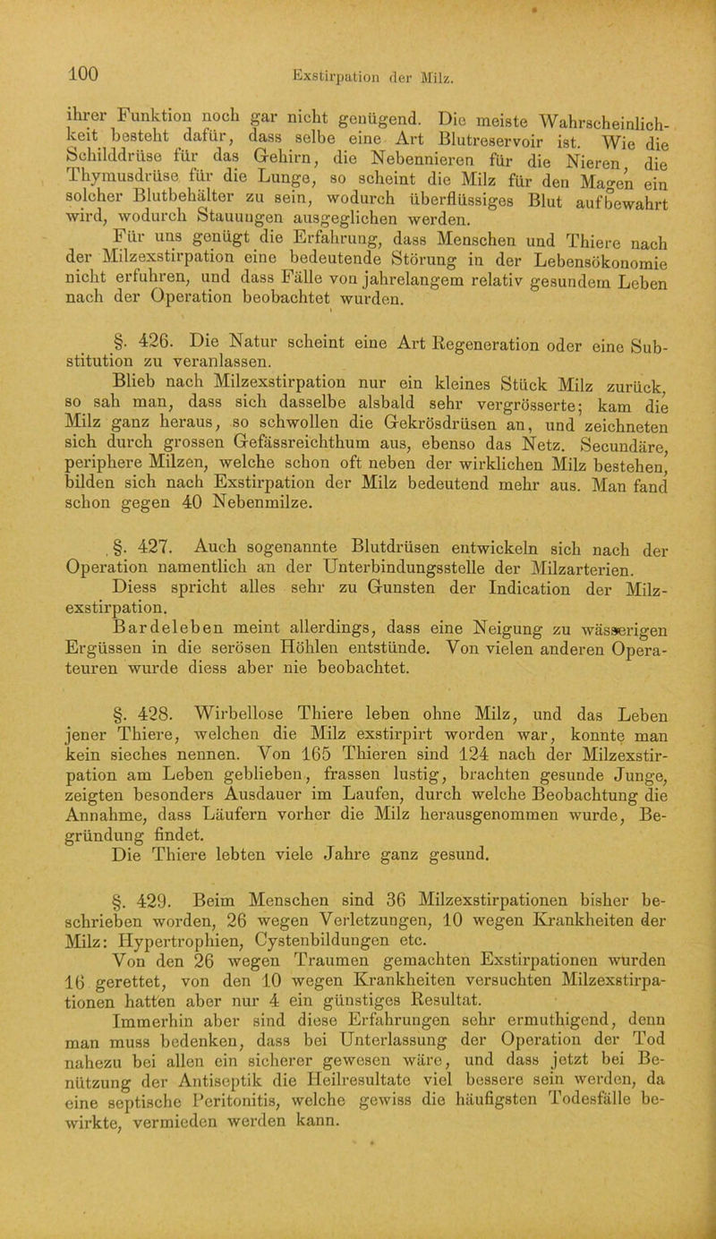 ihrer Funktion noch gar nicht genügend. Die meiste Wahrscheinlich- keit besteht dafür, dass selbe eine Art Blutreservoir ist. Wie die bchilddrüse für das Grehirn, die Nebennieren für die Nieren die Thymusdrüse für die Lunge, so scheint die Milz für den Mao-en ein solcher Blutbehälter zu sein, wodurch überflüssiges Blut aufbewahrt wird, wodurch Stauungen ausgeglichen werden. Für uns genügt die Erfahrung, dass Menschen und Thiere nach der Milzexstirpation eine bedeutende Störung in der Lebensökonomie nicht erfuhren, und dass Fälle von jahrelangem relativ gesundem Leben nach der Operation beobachtet wurden. §. 426. Die Natur scheint eine Art Regeneration oder eine Sub- stitution zu veranlassen. Blieb naeh Milzexstirpation nur ein kleines Stück Milz zurück so sah man, dass sich dasselbe alsbald sehr vergrösserte; kam die Milz ganz heraus, so schwollen die Gekrösdrüsen an, und zeichneten sich durch grossen Gefässreichthum aus, ebenso das Netz. Secundäre periphere Milzen, welche schon oft neben der wirklichen Milz bestehen bilden sich nach Exstirpation der Milz bedeutend mehr aus. Man fand schon gegen 40 Nebenmilze. , §. 427. Auch sogenannte Blutdrüsen entwickeln sich nach der Operation namentlich an der Unterbindungsstelle der Milzarterien. Diess spricht alles sehr zu Gunsten der Indication der Milz- exstirpation. Bardeleben meint allerdings, dass eine Neigung zu wässerigen Ergüssen in die serösen Höhlen entstünde. Von vielen anderen Opera- teuren wurde diess aber nie beobachtet. §. 428. Wirbellose Thiere leben ohne Milz, und das Leben jener Thiere, welehen die Milz exstirpirt worden war, konnte man kein sieches nennen. Von 165 Thieren sind 124 nach der Milzexstir- pation am Leben geblieben, frassen lustig, brachten gesunde Junge, zeigten besonders Ausdauer im Laufen, durch welche Beobachtung die Annahme, dass Läufern vorher die Milz herausgenommen wurde, Be- gründung findet. Die Thiere lebten viele Jahre ganz gesund. §. 429. Beim Menschen sind 36 Milzexstirpationen bisher be- schrieben worden, 26 wegen Verletzungen, 10 wegen Krankheiten der Milz: Hypertrophien, Cystenbildungen etc. Von den 26 wegen Traumen gemachten Exstirpationen wurden 16 gerettet, von den 10 wegen Krankheiten versuehten Milzexstirpa- tionen hatten aber nur 4 ein günstiges Resultat. Immerhin aber sind diese Erfahrungen sehr ermuthigend, denn man muss bedenken, dass bei Unterlassung der Operation der Tod nahezu bei allen ein sicherer gewesen wäre, und dass jetzt bei Be- nützung der Antiseptik die Heilresultate viel bessere sein werden, da eine septische Peritonitis, welche gewiss die häufigsten Todesfälle be- wirkte, vermieden werden kann.