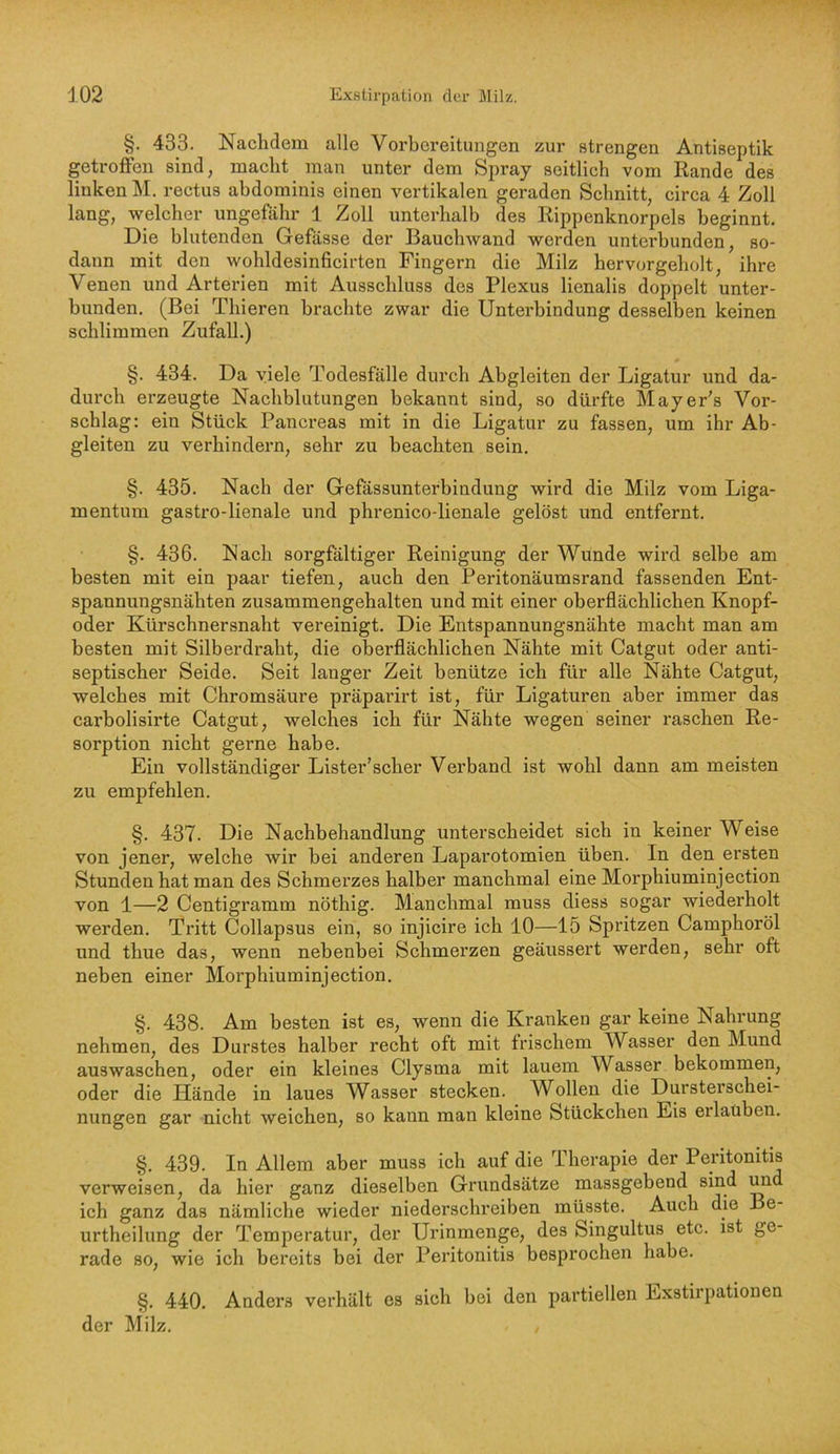 §. 433. Naclidem alle Vorbereitungen zur strengen Antiseptik getroffen sind, macht man unter dem Spray seitlich vom Rande des linken M, rectus ahdominis einen vertikalen geraden Schnitt, circa 4 Zoll lang, welcher ungefähr 1 Zoll unterhalb des Rippenknorpels beginnt. Die blutenden Gefässe der Bauchwand werden unterbunden, so- dann mit den wobldesinficirten Fingern die Milz hervorgeholt, ihre Venen und Arterien mit Ausschluss des Plexus lienalis doppelt unter- bunden, (Bei Thieren brachte zwar die Unterbindung desselben keinen schlimmen Zufall.) §. 434. Da viele Todesfälle durch Abgleiten der Ligatur und da- durch erzeugte Nachblutungen bekannt sind, so dürfte Mayer's Vor- schlag: ein Stück Pancreas mit in die Ligatur zu fassen, um ihr Ab- gleiten zu verhindern, sehr zu beachten sein. §. 435. Nach der Gefassunterbindung wird die Milz vom Liga- mentum gastro-lienale und phrenico-lienale gelöst und entfernt. §. 436. Nach sorgfältiger Reinigung der Wunde wird selbe am besten mit ein paar tiefen, auch den Peritonäumsrand fassenden Ent- spannungsnähten zusammengehalten und mit einer oberflächlichen Knopf- oder Kürschnersnaht vereinigt. Die Entspannungsnähte macht man am besten mit Silberdraht, die oberflächlichen Nähte mit Catgut oder anti- septischer Seide. Seit langer Zeit benütze ich für alle Nähte Catgut, welches mit Chromsäure präparirt ist, für Ligaturen aber immer das carbolisirte Catgut, welches ich für Nähte wegen seiner raschen Re- sorption nicht gei’ne habe. Ein vollständiger Lister’scher Verband ist wohl dann am meisten zu empfehlen. §. 437. Die Nachbehandlung unterscheidet sich in keiner Weise von jener, welche wir bei anderen Laparotomien üben. In den ersten Stunden hat man des Schmerzes halber manchmal eine Morphiuminjection von 1—2 Centigramm nöthig. Manchmal muss diess sogar wiederholt werden. Tritt Collapsus ein, so injicire ich 10—15 Spritzen Camphoröl und thue das, wenn nebenbei Schmerzen geäussert werden, sehr oft neben einer Morphiuminjection. §. 438. Am besten ist es, wenn die Kranken gar keine Nahrung nehmen, des Durstes halber recht oft mit frischem Wasser den Mund auswaschen, oder ein kleines Clysma mit lauem Wasser bekommen, oder die Hände in laues Wasser stecken. Wollen die Dursterschei- nungen gar nicht weichen, so kann man kleine Stückchen Eis erlauben. §. 439. In Allem aber muss ich auf die Therapie der Peritonitis verweisen, da hier ganz dieselben Grundsätze massgebend sind imd ich ganz das nämliche wieder niederschreiben müsste. Auch die Be- urtheilung der Temperatur, der Urinmenge, des Singultus etc. ist ge- rade so, wie ich bereits bei der Peritonitis besprochen habe. §. 440. Anders verhält es sich bei den partiellen Exstirpationen der Milz.