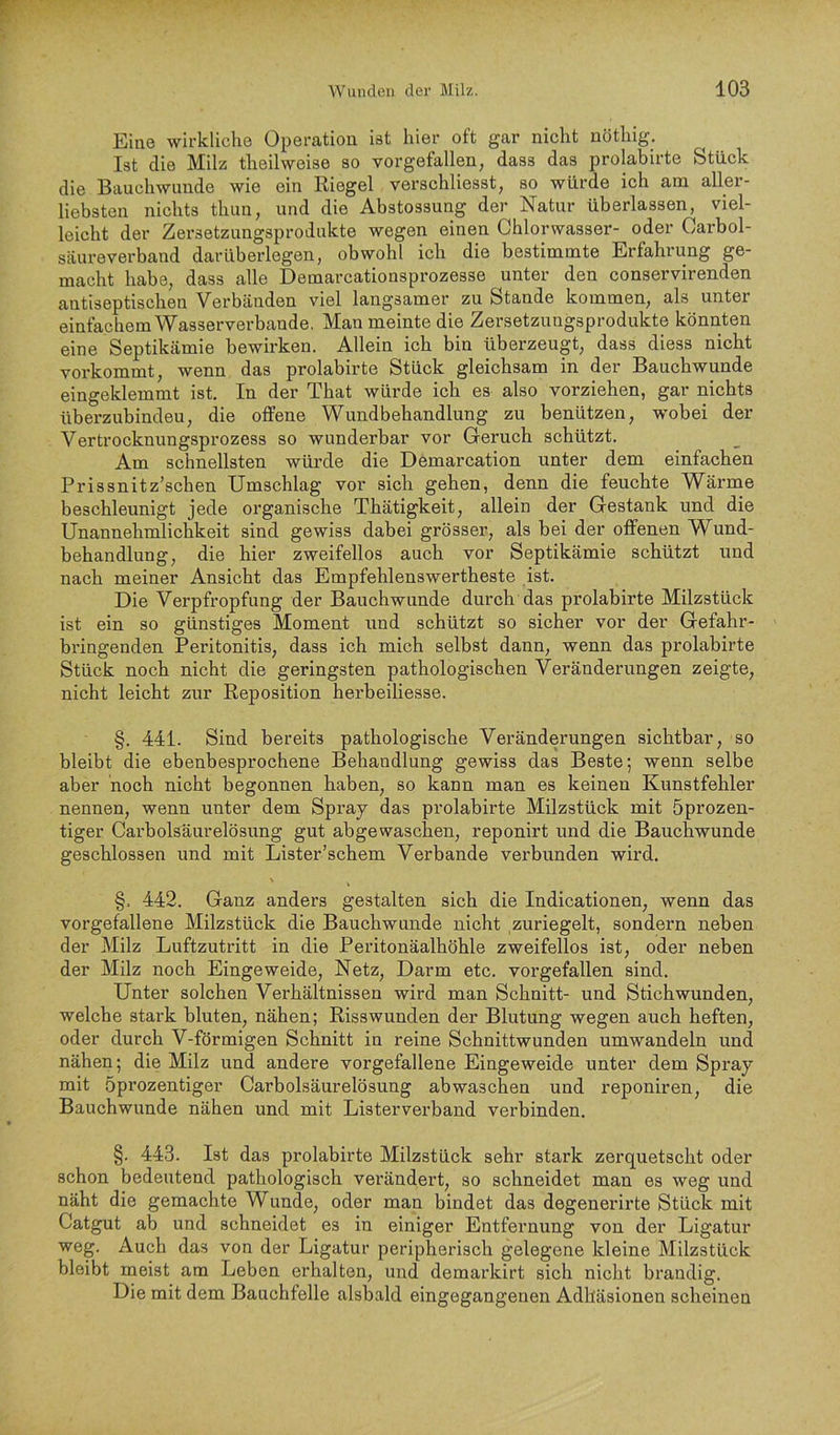 Eiae wirkliche Operation ist hier oft gar nicht nöthig. Ist die Milz theilweise so vorgefallen, dass das prolabirte Stück die Bauchwimde wie ein Riegel verschliesst, so würde ich am aller- liebsten nichts thun, und die Abstossung der Natur überlassen, viel- leicht der Zersetzungsprodiikte wegen einen Chlorwasser- oder Carbol- säureverband dar überlegen, obwohl ich die bestimmte Erfahrung ge- macht habe, dass alle Demarcationsprozesse unter den conservirenden antiseptischen Verbänden viel langsamer zu Stande kommen, als unter einfachem Wasserverbande. Man meinte die Zersetzungsprodukte könnten eine Septikämie bewirken. Allein ich bin überzeugt, dass diess nicht vorkommt, wenn das prolabirte Stück gleichsam in der Bauchwunde eingeklemmt ist. In der That würde ich es also vorziehen, gar nichts überznbindeu, die offene Wundbehandlung zu benützen, wobei der Vertrocknungsprozess so wunderbar vor Geruch schützt. Am schnellsten würde die Demarcation unter dem einfachen Prissnitz’schen Umschlag vor sich gehen, denn die feuchte Wärme beschleunigt jede organische Thätigkeit, allein der Gestank und die TTrm.nnp.bTn1icbkp.it. sind gewiss dabei grösser, als bei der offenen Wund- behandlung, die hier zweifellos auch vor Septikämie schützt und nach meiner Ansicht das Empfehlenswertheste ist. Die Verpfropfung der Bauchwunde durch das prolabirte Milzstück ist ein so günstiges Moment und schützt so sicher vor der Gefahr- bringenden Peritonitis, dass ich mich selbst dann, wenn das prolabirte Stück noch nicht die geringsten pathologischen Veränderungen zeigte, nicht leicht zur Reposition herbeiliesse. §. 441. Sind bereits pathologische Veränderungen sichtbar, so bleibt die ebenbesprochene Behandlung gewiss das Beste; wenn selbe aber noch nicht begonnen haben, so kann man es keinen Kunstfehler nennen, wenn unter dem Spray das prolabirte Milzstück mit öprozen- tiger Carbolsäurelösung gut abgewaschen, reponirt und die Bauchwunde geschlossen und mit Lister’schem Verbände verbunden wird. §. 442. Ganz anders gestalten sich die Indicationen, wenn das vorgefallene Milzstück die Bauchwunde nicht zuriegelt, sondern neben der Milz Luftzutritt in die Peritonäalhöhle zweifellos ist, oder neben der Milz noch Eingeweide, Netz, Darm etc. vorgefallen sind. Unter solchen Verhältnissen wird man Schnitt- und Stichwunden, welche stark bluten, nähen; Risswunden der Blutung wegen auch heften, oder durch V-förmigen Schnitt in reine Schnittwunden umwandeln und nähen; die Milz und andere vorgefallene Eingeweide unter dem Spray mit öprozentiger Carbolsäurelösung abwaschen und reponiren, die Bauchwunde nähen und mit Listerverband verbinden. §. 443. Ist das prolabirte Milzstück sehr stark zerquetscht oder schon bedeutend pathologisch verändert, so schneidet man es weg und näht die gemachte Wunde, oder man bindet das degenerirte Stück mit Catgut ab und schneidet es in einiger Entfernung von der Ligatur weg. Auch das von der Ligatur peripherisch gelegene kleine Milzstück bleibt meist am Leben erhalten, und demarkirt sich nicht brandig. Die mit dem Bauchfelle alsbald eingegangenen Adhäsionen scheinen
