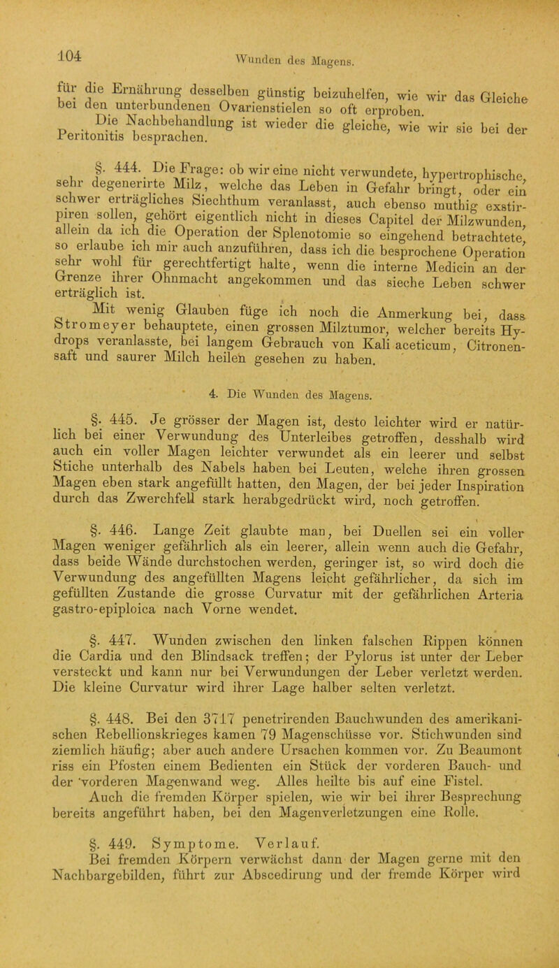 für die Ernährung desselben günstig beizuhelfen, wie wir das Gleiche bei den unterbundenen Ovarienstielen so oft erproben PerUon^s ^ 444. Die Frage: ob wir eine nicht verwundete, hypertrophische, sehr degenerirte Milz, welche das Leben in Gefahr bringt, oder ein schwer erträgliches Siechthum veranlasst, auch ebenso muthig exstir- piren sollen gehört eigentlich nicht in dieses Capitel der Milzwunden allem da ich die Operation der Splenotomie so eingehend betrachtete^ so erlaube ich mir auch anzuführen, dass ich die besprochene Operation sehr wohl tur gerechtfertigt halte, wenn die interne Medicin an der Grenze ihrer Ohnmacht angekommen und das sieche Leben schwer erträglich ist. Mit wenig Glauben füge ich noch die Anmerkung bei, dass Stromeyer behauptete, einen grossen Milztumor, welcher bereits Hy- drops veranlasste, bei langem Gebrauch von Kali aceticum, Citronen- saft und saurer Milch heilen gesehen zu haben. 4. Die Wunden des Magens. §. 445. Je grösser der Magen ist, desto leichter wird er natür- lich bei einer Verwundung des Unterleibes getroffen, desshalb wird auch ein voller Magen leichter verwundet als ein leerer und selbst Stiche unterhalb des Nabels haben bei Leuten, welche ihren grossen Magen eben stark angefüllt hatten, den Magen, der bei jeder Inspiration durch das Zwerchfell stark herabgedrückt wird, noch getroffen. §. 446. Lange Zeit glaubte man, bei Duellen sei ein voller Magen weniger gefährlich als ein leerei', allein wenn auch die Gefahr, dass beide Wände durchstochen werden, geringer ist, so wird doch die Verwundung des angefüllten Magens leicht gefährlicher, da sich im gefüllten Zustande die grosse Curvatur mit der gefährlichen Arteria gastro-epiploica nach Vorne wendet. §. 447. Wunden zwischen den linken falschen Rippen können die Cardia und den Blindsack treffen; der Pylorus ist unter der Leber versteckt und kann nur bei Verwundungen der Leber verletzt werden. Die kleine Curvatur wird ihrer Lage halber selten verletzt. §. 448. Bei den 3717 penetrirenden Bauchwunden des amerikani- schen Rebellionskrieges kamen 79 Magenschüsse vor. Stichwunden sind ziemlich häufig; aber auch andere Ursachen kommen vor. Zu Beaumont riss ein Pfosten einem Bedienten ein Stück der vorderen Bauch- und der 'vorderen Magenwand weg. Alles heilte bis auf eine Fistel. Auch die fremden Körper spielen, wie wir bei ihrer Besprechung bereits angeführt haben, bei den Magenverletzungen eine Rolle. §. 449. Symptome. Verlauf. Bei fremden Körpern verwächst dann der Magen gerne mit den Nachbargebilden, führt zur Abscedirung und der fremde Körper wird