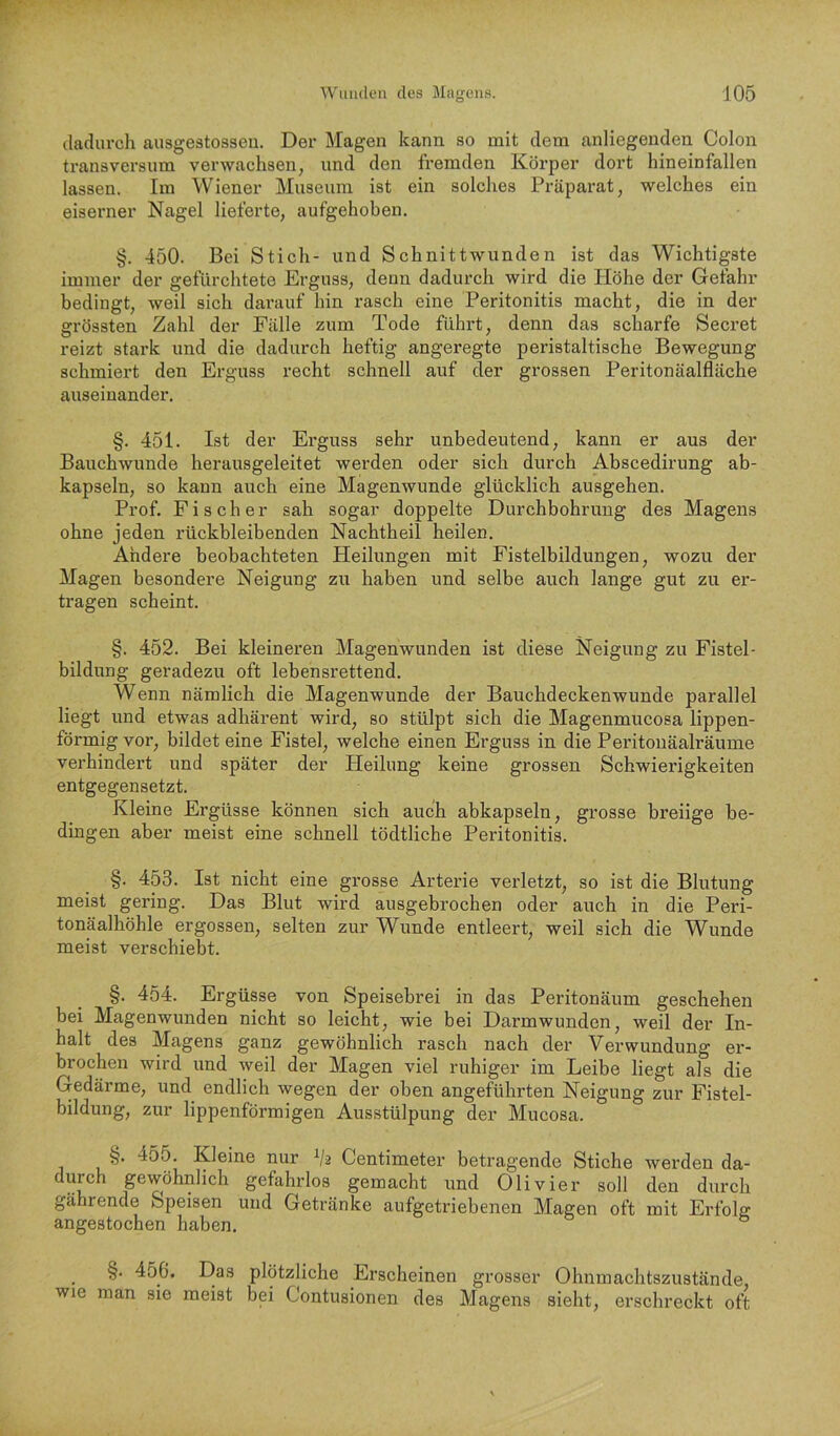 dadurch ausgestosseu. Der Magen kann so mit dem anliegenden Colon transversum verwachsen, und den fremden Körper dort hineinfallen lassen. Im Wiener Museum ist ein solches Präparat, welches ein eiserner Nagel lieferte, aufgehoben. §. 450. Bei Stich- und Schnittwunden ist das Wichtigste immer der gefürchtete Erguss, denn dadurch wird die Höhe der Gefahr bedingt, weil sich darauf hin rasch eine Peritonitis macht, die in der grössten Zahl der Fälle zum Tode führt, denn das scharfe Secret reizt stark und die dadurch heftig angeregte peristaltische Bewegung schmiert den Erguss recht schnell auf der grossen Peritonäalfläche auseinander. §. 451. Ist der Erguss sehr unbedeutend, kann er aus der Bauchwunde herausgeleitet werden oder sich durch Abscedirung ab- kapseln, so kann auch eine Magenwunde glücklich ausgehen. Prof. Fischer sah sogar doppelte Durchbohrung des Magens ohne jeden rückbleibenden Nachtheil heilen. Ahdere beobachteten Heilungen mit Fistelbildungen, wozu der Magen besondere Neigung zu haben und selbe auch lange gut zu er- tragen scheint. §. 452. Bei kleineren Magenwunden ist diese Neigung zu Fistel- bildung geradezu oft lebensrettend. Wenn nämlich die Magenwunde der Bauchdeckenwunde parallel liegt und etwas adhärent wird, so stülpt sich die Magenmucosa lippen- förmig vor, bildet eine Fistel, welche einen Erguss in die Peritonäalräume verhindert und später der Heilung keine grossen Schwierigkeiten entgegensetzt. Kleine Ergüsse können sich auch abkapseln, grosse breiige be- dingen aber meist eine schnell tödtliche Peritonitis. §. 453. Ist nicht eine grosse Arterie verletzt, so ist die Blutung meist gering. Das Blut wird ausgebrochen oder auch in die Peri- tonäalhöhle ergossen, selten zur Wunde entleert, weil sich die Wunde meist verschiebt. §. 454. Ergüsse von Speisebrei in das Peritonäum geschehen bei Magenwunden nicht so leicht, wie bei Darmwunden, weil der In- halt des Magens ganz gewöhnlich rasch nach der Verwundung er- brochen wird und weil der Magen viel ruhiger im Leibe liegt als die Gedärme, und endlich wegen der oben angeführten Neigung zur Fistel- bildung, zur lippenförmigen Ausstülpung der Mucosa. §. 455. Kleine nur V2 Centimeter betragende Stiche werden da- durch gewöhnlich gefahrlos gemacht und Olivier soll den durch gährende Speisen und Getränke aufgetriebenen Magen oft mit Erfolg angestochen haben. §. 456. Das plötzliche Erscheinen grosser Ohnmachtszustände, wie man sie meist bei Contusionen des Magens sieht, erschreckt oft